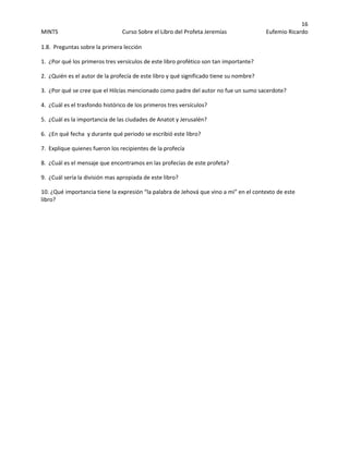 16 
MINTS  Curso Sobre el Libro del Profeta Jeremías  Eufemio Ricardo 
 
1.8.  Preguntas sobre la primera lección 
1.  ¿Por qué los primeros tres versículos de este libro profético son tan importante? 
2.  ¿Quién es el autor de la profecía de este libro y qué significado tiene su nombre? 
3.  ¿Por qué se cree que el Hilcías mencionado como padre del autor no fue un sumo sacerdote? 
4.  ¿Cuál es el trasfondo histórico de los primeros tres versículos? 
5.  ¿Cuál es la importancia de las ciudades de Anatot y Jerusalén? 
6.  ¿En qué fecha  y durante qué periodo se escribió este libro? 
7.  Explique quienes fueron los recipientes de la profecía 
8.  ¿Cuál es el mensaje que encontramos en las profecías de este profeta? 
9.  ¿Cuál sería la división mas apropiada de este libro? 
10. ¿Qué importancia tiene la expresión “la palabra de Jehová que vino a mi” en el contexto de este 
libro?  
 
 
 
 
 
 
 
 
 
 
 
 
 
 
 
 
 
 
 
 
 
 
 
 
 
 
 
 