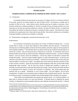 19 
MINTS  Curso Sobre el Libro del Profeta Jeremías  Eufemio Ricardo 
 
SEGUNDA LECCIÓN 
PALABRA DE JEHOVÁ  A JEREMÍAS EN LOS  REINADOS DE JOSÍAS Y JOACIM.  CAPS. 1:4‐20:18 
 1.1.  Introducción 
  El trasfondo histórico de esta sección se encuentra en 2 Reyes 22‐24:17 y 2 Crónicas 34‐36:10.  
El rey Josías  gozó de una buena relación con Dios (2 Reyes 23:25).  Fue  durante su reinado que se 
encontró  el  libro  de  la  ley.    Josías  efectúa  ciertas  reformas  para  que  el  pueblo  se  acercase  a  Dios. 
Jeremías comienza su ministerio profético al  final de su reinado. Él tuvo una buena relación con el rey 
Josías pues se nos dice que Jeremías endechó en menoría  de Josías (2 Crónicas 35:25).  La mayoría de 
las profecías de Jeremías se efectuaron durante el reinado de Josías y Joacim.  Este último fue un gran 
contraste con su padre pues hizo lo malo ante los ojos de Dios.  Esta sección comienza con su llamado a 
la vocación profética y termina con un desafío a su llamado.   
2.2.  El llamamiento, consagración y comisión de Jeremías Cap. 1:4‐19 
El llamamiento  
En el versículo 4 encontramos por primera vez la frase “la Palabra de Jehová vino...”  En esta 
ocasión  Dios  se  revela  a  su  siervo  para  indicarle  la  obra  profética  que  este  ejercería.    El  llamado  de 
Jeremías para un ministerio público comienza de forma privada y personal y sigue las mismas pautas de 
otros llamados proféticos.20
  Este llamado interno se efectúa antes de que Jeremías fuese formado en el 
vientre de su madre.  Esto nos indica que Dios es soberano en su elección.  Es interesante notar que el 
llamado de Dios transciende los niveles terrenales, reflejando la soberanía de Dios.  Las formas verbales 
hebreas   ָ‫ך‬‫ִי‬‫תּ‬ְ‫ע‬ַ‫ד‬ְ‫י‬ (te conocí),  ָ‫ך‬‫ִי‬‫תּ‬ְ‫ַשׁ‬‫דּ‬ְ‫ק‬ (te santifiqué) y   ָ‫ך‬‫ִי‬‫תּ‬ַ‫ת‬ְ‫נ‬ (te di), indican el nivel divino y personal del 
llamado del profeta.   Estos tres verbos también sugieren un orden del llamado divino.  Lo primero que 
notamos es que Dios tiene la iniciativa en el llamado.   Jeremías fue conocido por Dios mucho antes que 
fuese formado en el vientre de su madre.  Eso significa que mucho antes que Jeremías conociese a Dios 
ya Dios conocía a Jeremías.  Antes de que Jeremías tuviese preguntas sobre Dios ya Dios había estado 
preguntando  sobre  Jeremías.21
   No  tan  solo  Dios  conoce  al  profeta  pero  también  lo  separa  de  lo 
inmundo a lo santo para hacer la obra que Dios quiere que se haga.  Esta es la fuerza del verbo santificar, 
es la separación de lo impuro a lo puro, de lo terrenal a lo espiritual.  Dios mismo separa para que 
Jeremías  esté  en  su  bando.    Finalmente,  se  usa  la  forma  verbal    ָ‫ך‬‫ִי‬‫תּ‬ַ‫ת‬ְ‫נ‬  que  significa    dar  de  forma 
incondicional.  El profeta no se da asimismo pero es dado por Dios a la gente que él serviría.  Dios tiene 
la iniciativa al conocer a Jeremías pero también tiene la última palabra al dar al profeta a las naciones. 
  Estos verbos son fundamentales para aquellos que quieren entrar  a un ministerio público.  Se 
debe  tener  la  certeza  de  Quien  es  el  que  está  llamando.    El  llamado  divino  no  depende  de  nuestra 
iniciativa, no depende de nuestros grandes esfuerzos, pero depende exclusivamente de Dios.  Si Jehová 
                                                            
20
 Los versículos 4‐10 del capitulo primero se les conoce como “la narrativa del llamado” que esta compuesta de la 
iniciativa divina (v.5), la resistencia humana (v.6), amonestación y seguridad (vv.7‐8), acto físico de comisión (v.9) y 
la sustancia de la comisión (v.9b‐10).  Walter Bruggeman.  A Commentary on Jeremiah Exile and  Homecoming.  
Eerdmans Publishing. p. 24. 
21
 Peterson, Eugene.  Run with the Horses.  Down Grove: Intevarsity Press.  1983.  pp. 37‐38. 
 
