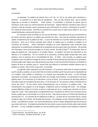 21 
MINTS  Curso Sobre el Libro del Profeta Jeremías  Eufemio Ricardo 
 
La Comisión 
La  expresión  “La  palabra  de  Jehová  vino  a  mi”  (vv.  11,  13)  se  usa  ahora  para  comisionar  a 
Jeremías.    La  comisión  es  el  sello  final  de  aprobación.    Dios  usa  dos  visiones  para    que  el  profeta  
asegurase  su  entrada  al  ministerio.        Estas  visiones    le  enseñarían  a  Jeremías  las  pautas  para  el 
ministerio, serán como sus centros docentes de formación.  Eugene Peterson considera estas como el 
Harvard y Yale de Jeremías, pues le prepararon para enfrentarse así mismo y enfrentarse al mundo.22
  
Por medio de estas visiones,  Jeremías se convirtió de un joven que no sabia como hablar (v. 6), a una 
ciudad fortificada y columna de hierro (v. 18).   
En la primera visión el profeta ve una vara de almendro.  El propósito de la vara de almendro es 
de indicar que Dios apresura su palabra para ponerla por obra.  Esta vara de almendro representa el 
rápido cumplimiento de la palabra de Dios.  La vara de almendro es el primer árbol que florece en la 
primavera.    Dios  usa  el  mismo  concepto  para  indicar  la  rapidez  que  se  cumplirá  su  palabra  en  el 
ministerio  de  Jeremías.      Arthur  Thompson  considera  de  suma  importancia  estos  versículos  pues 
representan el cumplimiento inevitable de los propósitos de juicio para Judá y las naciones.  De acuerdo 
con Thompson, estos versículos pueden ser el tema central  de todo el libro.23
  Es interesante notar el 
juego de palabras de   este pasaje en el vocablo hebreo.   La palabra ‫ד‬ֵ‫ק‬ָ‫שׁ‬ (vara de almendro) es casi 
idéntica  a ‫ד‬ֵ‫ק‬ֹ‫שׁ‬ (observar).    Por  ser  amante  de  la  naturaleza,  Jeremías  podía  comprender  bien  estas 
palabras.  Eran  la  promesa  de  la  inmutabilidad  de  Dios.    El  Señor    está  mirando  sus  palabras  para 
cumplirlas como el profeta es testigo de como se cumple el florecimiento del almendro en la primavera.   
Jeremías podía estar seguro que cada primavera que pase, la vara de almendro florecerá; así también la 
palabra de Dios se cumplirá, pues el  mismo Dios que observa la naturaleza también observa que su 
palabra se cumpla.  Dios es fiel a lo que dice  e inmutable 
La segunda visión representa una olla hirviendo.  En la primera visión Dios le enseña al profeta 
que Él cumple su palabra, en esta visión Dios le enseña al profeta que Él trae juicio por la desobediencia 
y  la  maldad.    Este  símbolo  es  referencia  a  la  invasión  que  provendría  del  norte.    La  olla  hirviendo 
representa a los judíos.  Los invasores del norte son el fuego. (Juan Calvino).  Es interesante el uso de la 
palabra norte.  En el versículo 13, la olla hierve  con faz al norte.  En el versículo 14, del norte soltara el 
mal sobre todos los moradores de esta tierra.  En el versículo 15, “yo convoco a todas la familias de los 
reinos  del  norte.”    Se  han  hecho  varias  interpretaciones  con  lo  tocante  a  la  palabra  norte.    Una 
interpretación  muy  popular  es  la  de  designar  a  Babilonia  como  el  enemigo  del  norte.    Sin  embargo,  
aunque Babilonia estaba en el norte, al entrar a Judá pasó por el sur,  puesto que comenzó con Siria y 
luego fue a Judá.  Otra especulación es originalmente que  la profecía se refería a las incursiones de los 
Escitas, pueblo que se encontraba en el norte de Siria.  Esta teoría se basa en la fecha del llamado de 
Jeremías 627 a.C.  y la invasión de los babilonios en 605 a.C.  La fecha de las incursiones de los  escitas  
encajaría mejor con la fecha  del llamado del Jeremías.  Sin embargo, no hay referencias bíblicas de los 
escitas.  Los babilonios aunque  con ciertas discrepancias, serian la mejor designación para los invasores 
que vienen del norte.  El propósito primordial de esta visión es que el juicio de Dios sobre Judá vendría 
del norte.   Es muy  probable el pueblo no creía tal profecía pues el imperio asirio estaba en estado de 
                                                            
22
 Eugene Peterson.  Run with the Horses.  pp. 54‐56. 
23
 John A, Thompson.  The Book of Jeremiah.  p. 153. 
 