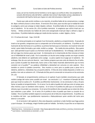23 
MINTS  Curso Sobre el Libro del Profeta Jeremías  Eufemio Ricardo 
 
cosas; así son los inventos de los hombres si se les sigue y se confía en ellos. Con propósito de 
corazón aferrémonos sólo del Señor: ¿adónde más iremos? ¡Qué dados somos a abandonar la 
consolación del Espíritu Santo por el goce sin valor del entusiasta e hipócrita!27
 
  
Puesto que cada acción conlleva a una reacción, el profeta habla de las consecuencias o castigo 
de  dejar a Jehová y buscar a otros dioses.  El versículo 19 es clave, pues nos dice que la maldad de Israel 
la castigará y verá cuan amargo es haber dejado a Jehová.  El profeta habla de la idolatría y la compara 
con el adulterio.  En los versos 26 y 36 el profeta menciona  la vergüenza que sufrirá Israel por sus 
hechos.    Ambos versículos nos hablan de como será avergonzada Israel por dejar a Jehová y seguir a 
otros dioses.  El profeta habla de castigo por medio de dos naciones  a saber: Egipto y  Asiria.   
2.4.  El rechazo de Israel.   Caps. 3:6‐6:30 
Los temas principales en el capitulo 3 son fornicación, adulterio y arrepentimiento.  El pecado de 
Israel es tan grande y vergonzoso que es comparado con la fornicación y el adulterio.  El profeta usa la 
ilustración de dos hermanas en su profecía. La primera hermana que se menciona  era Israel (el reino del 
norte)  quien había fornicado y por ende, recibió su castigo.    Por medio de esta profecía,  Dios quiere 
que  Judá aprenda lo que le pasó a su hermana Israel por la desobediencia.  Sin embargo, Judá (el reino 
del sur) sigue los mismos pasos que Israel.  Es interesante ver la misericordia de Dios inclusive al tratar 
con al infidelidad de Israel y Judá.  Era la costumbre y la ley de como castigo cuando una mujer cometía 
adulterio, esta debería ser apedreada como castigo.  La pena capital era el pago por el adulterio.  Sin 
embargo, Dios da una carta de divorcio.  Juan Calvino propone que esta carta de divorcia fue el exilio, 
pues cuando el pueblo fue desterrado, fuese como si Dios había mostrado abiertamente que no tenia 
conexión  con  el  pueblo.28
   Las  palabras  infidelidad  y  deslealtad  son  comunes  en  este  capitulo.    Pero 
también  es  común  la  palabra  convertíos.    Dios  muestra  su  amor  para  su  pueblo  pues  a  pesar  de  la 
idolatría, adulterio y  deslealtad, hay una puerta abierta.  El Dios de amor estaba dispuesto a recibir a su 
pueblo si tan solo se volvieren a El.  El llamado de Dios para la conversión se encuentra en los versículos 
14  y 22. 
El llamado al arrepentimiento continua en el capitulo 4 pero también encontramos que Judá 
recibirá castigo del norte como sucedió con Israel.  Los versículos 1 y 2  muestran el llamado de Dios 
para que Israel se vuelva a El.  El profeta usa diferentes ilustraciones  en los versículos 3, 4,8, y 14 para 
llamar al pueblo al arrepentimiento.  En el verso 3 se le pide al pueblo de Judá que aren el campo para 
ellos mismos y que no siembren entre espinos.  En el verso 4 el profeta les pide que se circunciden a 
Jehová y que circunciden sus corazones.  En el verso 8 el profeta le dice al pueblo que se vistan de cilicio, 
que endechen y que aúllen.  En el verso 14 el profeta le dice al pueblo que laven su corazón de su 
maldad.  Pero el profeta también expone la consecuencia de la falta de arrepentimiento.  El profeta usa 
la  metáfora  del  león    que  posiblemente  representa  a  Nabucodonosor  quien  vendría  del  norte  para 
destruir a Jerusalén. 
En el versículo 1 del capitulo 5, Dios esta dispuesto a perdonar a todo hombre que haga justicia 
y que le busque.  Sin embargo, ningún hombre pude ser hallado.  De hecho, lo que Dios ve es hipocresía 
                                                            
27
Matthew Henry.  Commentary on Jeremiah.  http://www.iglesiareformada.com/Henry_Jeremias_Comentario.pdf 
28
 Juan Calvino.  Commentaries on Jeremiah.  p. 167. 
 