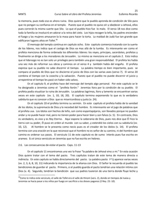 25 
MINTS  Curso Sobre el Libro del Profeta Jeremías  Eufemio Ricardo 
 
la memoria, pues todo eso es ahora ruina.  Dios quiere que le pueblo aprenda de condición de Silo para 
que no pongan su confianza en el templo.   Puesto que el pueblo no quiso oír y obedecer a Jehová, ellos 
pues correrán la misma suerte que Silo.  Lo que el pueblo hizo fue  lo malo.  El verso 18 nos dice como 
toda la familia se involucró en adorar a la reina del cielo.  Los hijos recogen la leña, los padres encienden 
el fuego y las mujeres amasaron la la masa para hacer la torta.  La maldad de Judá fue tan grande que 
edificaron lugares altos en Tofet.30
 
El mensaje del templo continua en capitulo ocho.  Este  capitulo comienza tratando con la suerte 
de los lideres, nos indica que el castigo de Dios va mas allá de la tumba.  Es interesante ver como el 
profeta menciona de forma ordenada los diferentes líderes: los reyes, príncipes, sacerdotes, profetas y 
finalmente se dirige a los moradores de Jerusalén.  Lo mismo se menciona en el capitulo 2.  Esto indica 
que el liderazgo no es tan solo un privilegio pero también una gran responsabilidad.  El profeta les habla 
una vez más de reformar sus obras y caminos en el verso 4 y  también habla del engaño.  El profeta 
expresa que su pueblo no sabe discernir el tiempo.  La palabra tiempo es bien importante, pues  se 
compara al pueblo de Dios que no discierne el juicio de Dios con las varias aves (verso 7).  El verso 20 
combina el tiempo con la cosecha y la salvación.  Puesto que el pueblo no puede discernir el juicio y 
arrepentirse el tiempo les pasó sin haber sido salvos. 
En el capitulo 9, el profeta hace del mensaje del templo algo personal.  Por este capitulo se le  
ha designado a Jeremías como el  “profeta llorón.”  Jeremías llora por la condición de su pueblo.  El 
profeta podía visualizar la ruina de Jerusalén.  La palabras lagrimas, lloro y lamento se encuentran varias 
veces  en  este  capitulo    (vv.  1,  10,  18,  20).    El  capitulo  termina  exponiendo  lo  que  es  la  verdadera 
sabiduría que es conocer a Dios  que es misericordioso y justo (v. 24). 
En el capitulo 10 el profeta termina su sermón.  En este  capitulo el profeta habla de la vanidad 
de los ídolos, la supremacía de Dios y la necedad del hombre.  Es interesante ver el jugo de palabras que 
el profeta usa.  Los ídolos son hechos de leño, son como espantapájaros, son llevados porque no pueden 
andar y no puede hacer mal, pero no tienen poder para hacer bien y son falsos (v. 5).  En contraste, Dios 
es verdadero, es vivo y es Rey Eterno.   Aquí expone la soberanía de Dios, pues nos dice que Él hizo la 
tierra con su poder, Él puso en orden al mundo  con su saber, y extendió los cielos con su sabiduría (vv. 
10, 12).    Al hombre se le presenta como necio pues es el creador de los ídolos (v. 14).  El profeta 
termina con una oración en la que reconoce que el hombre no es señor de su camino, ni del hombre que 
camina es ordenar sus pasos.  El versículo 11 de este capitulo es de sumo  interés pues fue escrito en 
arameo.  Es el único versículo en Jeremías que no fue escrito en hebreo. 
2.6.   Las consecuencias de violar el pacto.  Caps. 11‐13 
En el capitulo 11 encontramos una vez la frase “la palabra de Jehová vino a mi.” En esta ocasión 
Dios  quiere  tratar  con  el  tema  del  pacto.    Tres  capítulos  tratan  de  este  tema  de  manera  directa  o 
indirecta.  En este capitulo se habla directamente del  pacto.  La palabra pacto  ‫ִית‬‫ר‬ְ‫בּ‬ aparece varias veces 
(vv. 2, 3, 6, 8, 10, 11) indicando la importancia de la alianza con Dios.  El Señor le recuerda al pueblo las 
bendiciones de guardar el  pacto.  Primero, si el pueblo guarda el pacto tendrían una relación intima con 
Dios (v. 4).  Segundo, tendrían la bendición  que sus padres tuvieron de una tierra donde fluye leche y 
                                                            
30
Como lo indica este versículo, el valle de Tofet era el valle de Hinom (vers. 2), donde en tiempos de Isaías y 
Jeremías se hacía pasar a los niños por fuego en sacrificio a los dioses paganos (2 Rey. 23: 10).  
 