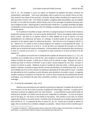 26 
MINTS  Curso Sobre el Libro del Profeta Jeremías  Eufemio Ricardo 
 
miel  (v.  5).    Sin  embargo,  si  como  sus  padres  no  obedecen  las  palabras  del  pacto,  entonces  les 
sobrevendrán calamidades.   Entre esas calamidades está la ruptura de una relación íntima con Dios.  
Ellos clamarán mas Jehová no les escuchará.  De hecho, Jehová ordena al profeta de ni siquiera orar por 
ellos pues Dios no oirá (v. 14).   Se le ordena al profeta  a pregonar todas esta palabras  por las ciudades 
de Judá y en las calles de Jerusalén, Jehová manda a que no tan solo oigan las palabras del pacto pero 
que la pongan por obra.  Jehová guardó su parte del pacto siendo fiel a  su pueblo sacándolos de Egipto 
y llevándoles a la tierra que fluye leche y miel. Sin embargo, su pueblo no escuchó su voz, pero se fueron 
tras dioses ajenos.   
En el capitulo 12 el profeta se queja  ante Dios y le pregunta porque el camino de los impíos es 
prosperado y porque le va bien  a los que se portan deslealmente.  Esta es una pregunta sobre la justicia 
divina,  puesto    que  Dios  en  el  capitulo  anterior  le  había  hablado  de  lo  que  le  pasaría  a  los  que 
desobedecieran  las  ordenanzas  del  pacto;  sin  embargo,  el  profeta  puede  ver  que  hay  muchos  que 
prosperan sin tan siquiera seguir las ordenanzas de pacto.   Esto hace eco a con el pasaje en Job 21:7 y 
los   Salmos 37 y 73  donde se hace la misma pregunta con respecto a la prosperidad del impío.  La 
respuesta de Dios comienza en el verso 5.  En vez de darle una respuesta de consuelo, se le dice al 
profeta  que la condición del impío se empeorará.  La forma poética de la respuesta de Dios comienza en 
el verso 5 y termina en el verso 13.  La respuesta en prosa comienza en el verso 14 hasta el fin del 
capítulo 12.   
En el capitulo 13 encontramos la revelación de la palabra de Jehová tres veces (v. 1, v. 3 y v. 8).  
El profeta usa la metáfora de un cinto de lino  para comparar la condición del pueblo de Judá.  Se le 
ordena al profeta de comprar  y atarlo en su cintura y de no meterlo en agua.  Después se le dice al 
profeta  que  lleve  el  cinturón  al  Éufrates31
 y  que  lo  pase  a  buscar  después  de  unos  días.    Al  pasar  el 
tiempo el cinturón se pudre.  Mediante el pacto el pueblo de Judá está unido  a Jehová pero por el 
orgullo o soberbia,  el pueblo se separa de Dios y termina pudriéndose, no sirviendo para nada.  Es como 
Jesús hablaba que Él es la vid y nosotros los pámpanos apartados de Él nada podemos hacer.  El pueblo 
de Judá podría ser útil si cumpliese su parte del pacto, pero decidieron no cumplir su parte.  La segunda 
metáfora usada por el profeta es la tinaja de vino.  Como se llena la tinaja de vino también Dios llena de 
embriaguez  a los moradores de Judá, reyes, sacerdotes y profetas.  Se usa agua para podrir y vino para 
embriagar.   
2.7.   El sermón de calamidades.  Caps. 14‐17 
Notemos que al principio de este capitulo encontramos la expresión “la palabra de Jehová vino.”  
En el versículo 1 se nos da la razón de porque la palabra de Jehová llegó a Jeremías.  La sequia que se 
menciona no parece ser alegórica pero mas  bien histórica.    La severidad de la sequia afecta todas las 
esferas de la sociedad.  Los nobles como las personas marginadas son afectados.   La crisis es tan grave 
que no hay agua, no  hay lluvia, no hay hierba no hay pastos.  Esto conlleva no tan solo a la muerte 
vegetal pero también a la muerte animal.  El profeta trata de interceder por el pueblo argumentando el 
amor de Dios (v. 7).  La respuesta de Dios es severa (vv. 10, 11).  Puesto que el pueblo se deleita en 
vagar, Dios se acordara de su maldad y castigará sus pecados.  Jehová incluso le dice al profeta que ni 
                                                            
31
 La palabra en Hebreo es  ‫ָה‬‫ת‬ָ‫ר‬ְ‫פּ‬ que podría referirse a Para (Jos 18:23) un lugar a 6 km de Anatot, la ciudad natal 
de Jeremías.  La versión Reina Valera lo traduce como Éufrates para referirse al rio.
 