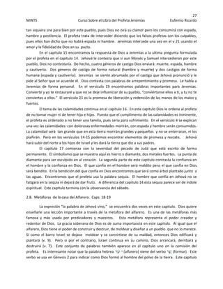 27 
MINTS  Curso Sobre el Libro del Profeta Jeremías  Eufemio Ricardo 
 
tan siquiera ore para bien por este pueblo, pues Dios no oirá su clamor pero los consumirá con espada, 
hambre y pestilencia.  El profeta trata de interceder diciendo que los falsos profetas son los culpables, 
pues ellos han dicho que no habrá espada ni hambre.  Jeremías intercede una vez en el v 21 usando el 
amor y la fidelidad de Dios en su  pacto. 
En el capitulo 15 encontramos la respuesta de Dios a Jeremías a la ultima pregunta formulada 
por el profeta en el capitulo 14.  Jehová le contesta que si aun Moisés y Samuel intercedieran por este 
pueblo, Dios no contestaría.  De hecho, cuatro géneros de castigo Dios enviará: muerte, espada, hambre 
y  cautiverio.    Dos  géneros  de  castigo  de  forma  natural  (hambre  y  muerte)  y  dos  castigos  de  forma 
humana (espada y cautiverio).  Jeremías  se siente abrumado por el castigo que Jehová pronunció y le 
pide al Señor que se acuerde él.  Dios contesta con palabras de arrepentimiento y promesa.  Le habla a 
Jeremías  de  forma  personal.    En  el  versículo  19  encontramos  palabras  importantes  para  Jeremías.  
Convierte y yo te restauraré y que no se deje influenciar de su pueblo, “conviértanse ellos a ti, y tu no te 
conviertas a ellos.”  El versículo 21 es la promesa de liberación y redención de las manos de los malos y 
fuertes.
El tema de las calamidades continua en el capitulo 16.  En este capitulo Dios le ordena al profeta 
de no tomar mujer ni de tener hijo e hijas.  Puesto que el cumplimento de las calamidades es inminente, 
el profeta es ordenado a no tener una familia, pues seria para sufrimiento.  En el versículo 4 se explican 
una vez las calamidades: con dolorosas enfermedades morirán, con espada y hambre serán consumidos.  
La calamidad será  tan grande que en esta tierra morirán grandes y pequeños  y no se enterraran, ni los 
plañirán.  Pero en los versículos 14‐15 podemos encontrar elementos de promesa y rescate.    Jehová 
hará subir del norte a los hijos de Israel y les dará la tierra que dio a sus padres. 
El  capitulo  17  comienza  con  la  severidad  del  pecado  de  Judá  que  está  escrito  de  forma 
permanente.  El simbolismo que se muestra aquí es hierro y diamante, dos metales fuertes.  La punta de 
diamante para ser esculpido en al corazón.  La segunda parte de este capitulo contrasta la confianza en 
el hombre y la confianza en Dios.  El que confía en el hombre será maldito pero el que confía en Dios  
será bendito.  En la bendición del que confía en Dios encontramos que será como árbol plantado junto  a 
las aguas.  Encontramos que el profeta usa la palabra sequia.  El hombre que confía en Jehová no se 
fatigará en la sequia ni dejará de dar fruto.   A diferencia del capitulo 14 esta sequia parece ser de índole 
espiritual.  Este capitulo termina con la observancia del sábado. 
2.8.  Metáforas  de la casa del Alfarero.  Caps. 18‐19 
La expresión “la palabra de Jehová vino,”  se encuentra dos veces en este capitulo.  Dios quiere 
enseñarle una lección importante a través de la metáfora del alfarero.  Es una de las metáforas más 
famosa  y  más  usada  por  predicadores  y  maestros.      Esta  metáfora  representa  el  poder  creador  y 
redentor de Dios.  La gracia soberana de Dios es de suma importancia en este capitulo.  Al igual que el 
alfarero, Dios tiene el poder de construir y destruir, de moldear y diseñar a un pueblo  que no lo merece.  
Si  como  el  barro  Israel  se  dejase    moldear  y  se  convirtiese  de  su  maldad,  entonces  Dios  edificará  y 
plantará  (v.  9).    Pero  si  por  el  contrario,  Israel  continua  en  su  camino,  Dios  arrancará,  derribará  y 
destruirá  (v.  7).    Este  conjunto  de  palabras  también  aparece  en  el  capitulo  uno  en  la  comisión  del 
profeta.   Es interesante notar que la palabra hebrea ‫ֵר‬‫צ‬‫( יֹּו‬alfarero) viene del verbo ‫ַר‬‫צ‬ָ‫י‬ (formar).  Este 
verbo se usa en Génesis 2 para indicar como Dios formó al hombre del polvo de la tierra.  Este capitulo 
 