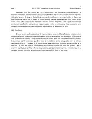 29 
MINTS  Curso Sobre el Libro del Profeta Jeremías  Eufemio Ricardo 
 
  La tercera parte del capitulo, vv. 14‐18, encontramos  una declaración humana que indica la 
fragilidad del hombre.  Es interesante que después de bendecir al Señor en la sección anterior, el profeta 
habla abiertamente de su gran disolución pronunciando maldiciones.  Jeremías maldice el día en que 
nació, maldice el día en que su madre lo trajo al mundo, maldice la alegría que trajo la noticia de ser 
nacido varón.  Estos versículos nos indican la condición humana del profeta.  Si el Espíritu no nos dirige 
terminamos desfallecidos pronunciando maldiciones sin ver las bendiciones de Dios, pues como seres 
humanos somos débiles y en nuestra debilidad nos olvidamos de la fortaleza de Dios. 
2.10.  Conclusión 
En esta lección pudimos constatar la importancia de conocer el llamado divino para ejercer un 
ministerio efectivo.  Este conocimiento conllevó al profetar a profetizar con denuedo la infidelidad de 
Judá, la idolatría del templo, y  el quebrantamiento del pacto.  Pero esta sección termina con una nota 
de esperanza cuando se expresa que Dios tiene la intención de formar a su pueblo como el alfarero 
trabaja  con  el  barro.      A  pesar  de  la  oposición  del  sacerdote  Pasur  Jeremías  permaneció  fiel  a  su 
vocación.    Al  final  del  capitulo  encontramos  declaraciones  dualistas  de  parte  del  profeta.    En  su 
condición espiritual, el profeta enfrenta los problemas con confianza en Jehová.  Sin embargo, en su 
condición humana, Jeremías  se desilusiona al punto de maldecir el día en que nació. 
 
 
 
 
 
 
 
 
 
 
 
 
 
 