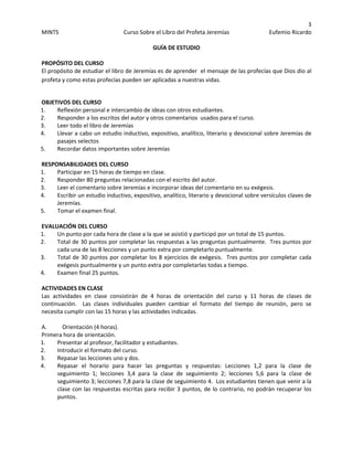 3 
MINTS  Curso Sobre el Libro del Profeta Jeremías  Eufemio Ricardo 
 
GUÍA DE ESTUDIO 
PROPÓSITO DEL CURSO 
El propósito de estudiar el libro de Jeremías es de aprender  el mensaje de las profecías que Dios dio al 
profeta y como estas profecías pueden ser aplicadas a nuestras vidas. 
 
OBJETIVOS DEL CURSO 
1. Reflexión personal e intercambio de ideas con otros estudiantes.  
2. Responder a los escritos del autor y otros comentarios  usados para el curso.  
3. Leer todo el libro de Jeremías  
4. Llevar a cabo un estudio inductivo, expositivo, analítico, literario y devocional sobre Jeremías de 
pasajes selectos 
5. Recordar datos importantes sobre Jeremías 
 
RESPONSABILIDADES DEL CURSO  
1. Participar en 15 horas de tiempo en clase.  
2. Responder 80 preguntas relacionadas con el escrito del autor.  
3. Leer el comentario sobre Jeremías e incorporar ideas del comentario en su exégesis.  
4. Escribir un estudio inductivo, expositivo, analítico, literario y devocional sobre versículos claves de 
Jeremías.  
5. Tomar el examen final. 
 
EVALUACIÓN DEL CURSO  
1. Un punto por cada hora de clase a la que se asistió y participó por un total de 15 puntos.  
2. Total de 30 puntos por completar las respuestas a las preguntas puntualmente.  Tres puntos por 
cada una de las 8 lecciones y un punto extra por completarlo puntualmente.  
3. Total de 30 puntos por completar los 8 ejercicios de exégesis.  Tres puntos por completar cada 
exégesis puntualmente y un punto extra por completarlas todas a tiempo.  
4. Examen final 25 puntos.  
 
ACTIVIDADES EN CLASE  
Las  actividades  en  clase  consistirán  de  4  horas  de  orientación  del  curso  y  11  horas  de  clases  de 
continuación.    Las  clases  individuales  pueden  cambiar  el  formato  del  tiempo  de  reunión,  pero  se 
necesita cumplir con las 15 horas y las actividades indicadas.  
 
A.  Orientación (4 horas).  
Primera hora de orientación.  
1. Presentar al profesor, facilitador y estudiantes.  
2. Introducir el formato del curso.  
3. Repasar las lecciones uno y dos.  
4. Repasar  el  horario  para  hacer  las  preguntas  y  respuestas:  Lecciones  1,2  para  la  clase  de 
seguimiento  1;  lecciones  3,4  para  la  clase  de  seguimiento  2;  lecciones  5,6  para  la  clase  de 
seguimiento 3; lecciones 7,8 para la clase de seguimiento 4.  Los estudiantes tienen que venir a la 
clase con las respuestas escritas para recibir 3 puntos, de lo contrario, no podrán recuperar los 
puntos.  
 
 