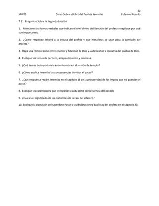 30 
MINTS  Curso Sobre el Libro del Profeta Jeremías  Eufemio Ricardo 
 
2.11. Preguntas Sobre la Segunda Lección 
1.   Mencione las formas verbales que indican el nivel divino del llamado del profeta y explique por qué 
son importantes. 
2.    ¿Cómo  responde  Jehová  a  la  excusa  del  profeta  y  que  metáforas  se  usan  para  la  comisión  del 
profeta? 
3.  Haga una comparación entre el amor y fidelidad de Dios y la deslealtad e idolatría del pueblo de Dios. 
4.  Explique los temas de rechazo, arrepentimiento, y promesa. 
5.  ¿Qué temas de importancia encontramos en el sermón de templo? 
6.  ¿Cómo explica Jeremías las consecuencias de violar el pacto? 
7.  ¿Qué respuesta recibe Jeremías en el capitulo 12 de la prosperidad de los impíos que no guardan el 
pacto? 
8.  Explique las calamidades que le llegarían a Judá como consecuencia del pecado 
9.  ¿Cual es el significado de las metáforas de la casa del alfarero? 
10. Explique la oposición del sacerdote Pasur y las declaraciones dualistas del profeta en el capitulo 20.    
 
 
 
 
 
 
 
 
 
 
 
 
 
 
 
 
 
 
 
 
 
 
 