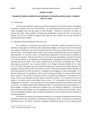 33 
MINTS  Curso Sobre el Libro del Profeta Jeremías  Eufemio Ricardo 
 
TERCERA  LECCIÓN 
PALABRA DE JEHOVÁ A JEREMÍAS EN LOS REINADOS DE SEDEQUÍAS, JOACIM, JOACAZ  Y JOAQUÍN.  
CAPS. 21:1‐38:28 
3.1.  Introducción 
En esta sección podemos contactar que el libro de Jeremías no fue escrito de forma cronológica.  
El capitulo 21 debería estar casi al final del libro.  Los acontecimientos de esta sección no siguen un 
orden  cronológico,  pero  más  bien  sigue  un  orden  temático.    Trataremos  la  profecía  a  los  reyes  y  la 
promesa de un Rey.  Dios da palabra a Jeremías para entregársela a cada rey de Judá.  En esta sección 
notamos  que  hay  un  mensaje  de  urgencia  para  cada  rey,  pero  también  hay  un  gran  mensaje  de 
esperanza para todo el pueblo.
3.2.  Mensaje de Jehová a Sedequías. Caps. 21:1‐22:9 
En  el  capítulo  21  encontramos  por  quinta  vez  la  expresión  “Palabra  de  Jehová  que  vino  a 
Jeremías,” lo que sugiere una división y datos importantes dirigidos a los reyes de Judá.  Al comienzo de 
este capitulo encontramos una serie  de pronunciamientos  históricos que están escritos en su mayor 
parte en prosa.  El rey Sedequías quería saber lo que le pasaría al pueblo de Judá al ver la amenaza de 
Nabucodonosor.  El rey envía a Pasur  y a Sofonías para preguntarle a Jeremías sobre las palabras de 
Jehová en esa situación.  Note que este Pasur no es el mismo que contradijese el mensaje de Jeremías  
en el capitulo anterior. El rey esperaba una respuesta positiva.  Esperaba que Dios obrara maravillas.  El 
esperaba que Dios les librara.  Por al razón encontramos en el versículo 2 la expresión que el” Señor 
hará según sus maravillas”  que  se aplica al Éxodo  en el  Antiguo Testamento (Éxodo 15:11;  Salmo 
77:11‐14, 78:12,), esto sugiere que el rey estaba buscando por tal  rescate similar del Dios liberador.  Sin 
embargo, la profecía dada a Jeremías fue todo lo contrario.  Dios estaría del lado de Nabucodonosor, de 
hecho Dios pelearía en contra de Judá (vs.).  Sedequías sería entregado en manos del enemigo.  Es un 
decreto sombrío para el rey Sedequías.  No tan solo él sufrirá pero también sus criados y todo el pueblo 
que  se  quedare.    De  acuerdo  al  comentario  de  Keil    la  petición  de  Sedequías  es  contestada  en  tres 
partes: 1) Se le da la respuesta que Dios salvará a Judá de los caldeos.  2)  El consejo que se le da al 
pueblo  y  a  la  familia  real  de  como  deben  evitar  la  ruina.    3)    La  predicción  de  que  Jerusalén  será 
castigada por sus pecados.34
   En el versículo 8 se le da al pueblo una elección que consiste entre la vida 
y la muerte.  La ciudad ya había estado maldecida por Dios.  Si se quedan allí morirán por pestilencia o a 
filo de espada.  La opción más viable para el pueblo es de ir en cautiverio a Babilonia.  El mensaje de 
juicio comienza en este capitulo con el rey Sedequías y termina con la destrucción de la ciudad.  No tan 
solo será derrotado Sedequías, pero la ciudad será destruida y solo se salvarán los que se fuesen en 
cautiverio a Babilonia. 
Al comienzo del capitulo 22 se le pide al profeta de ir a la casa del rey para decirle sobre el trato 
que debe de haber para el oprimido, el extranjero, el huérfano, la viuda.  El versículo 2 es sumamente 
importante  pues  se  le  ordena  a  Jeremías  a  pregonar  la  palabra  de  Jehová  al  rey  en  Judá  que  está 
                                                            
34
 Keil.  The Profecies of Jeremiah.  p. 327. 
 