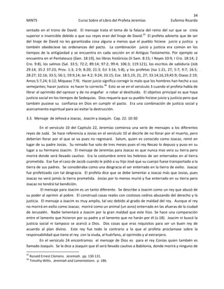 34 
MINTS  Curso Sobre el Libro del Profeta Jeremías  Eufemio Ricardo 
 
sentado en el trono de David.  El mensaje trata el tema de la falacia del reino del sur que se  creía 
superior e invencible debido a que sus reyes eran del linaje de David.35
  El profeta advierte que de ser 
del linaje de David  no les garantizaba cosa alguna a  menos que el pueblo  hiciese   juicio y justica  y 
también  obedeciese  las  ordenanzas  del  pacto.    La  combinación    juicio  y  justicia  era  común  en  los 
tiempos de la antigüedad y se encuentra en cada sección en el Antiguo Testamento. Por ejemplo se 
encuentra en el Pentateuco (Gen. 18:19), los libros históricos (II Sam. 8:15; I Reyes 10:9; I Cro. 18:14; 2 
Cro. 9:8), los salmos (Sal. 33:5; 72:2; 89:14; 97:2; 99:4; 106:3; 119:121), los escritos de sabiduría (Job 
29:14; 35:2 37:23; Prov. 1:3; 2:9; 8:20; 21:3; Ecl 3:16; 5:8), y los profetas (Isa 1:21, 27; 5:7; 9:7; 16:5; 
28:27; 32:16; 33:5; 56:1; 59:9,14; Jer 4:2; 9:24; 33:15; Eze. 18:5,19, 21, 27; 33:14,16,19;45:9; Oseas 2:19; 
Amos 5:7,24; 6:12; Miqueas 7:9).  Hacer juicio significa corregir lo malo que los hombres han hecho a sus 
semejantes; hacer justicia  es hacer lo correcto.36
  Esto se ve en el versículo 3 cuando el profeta habla de 
librar al oprimido del opresor y de no engañar  o robar al destituido.  El objetivo principal es que haya 
justicia social en los tiempos de Sedequías.  Dios requería que su pueblo hiciese juicio y justicia pero que 
también pusiese su  confianza en Dios en cumplir el pacto.  Era una combinación de justicia social y 
acercamiento espiritual para así evitar la destrucción. 
3.3.  Mensaje  de Jehová a Joacaz,  Joacim y Joaquín.  Cap. 22: 10‐30 
En el versículo 10 del Capitulo 22, Jeremías comienza una serie de mensajes a los diferentes 
reyes de Judá.  Se hace referencia a Josías en el versículo 10 al decirle de no llorar por el muerto, pero 
deberían llorar por el que se va pues no regresará.  Salum, quien es conocido como Joacaz, reinó en 
lugar de su padre Josías.  Su reinado fue solo de tres meses pues el rey Necao lo depuso y puso en su 
lugar a su hermano Joacim.  El mensaje de Jeremías para Joacaz es que nunca mas vera su tierra pero 
morirá donde será llevado cautivo.  Era la costumbre entre los hebreos de ser enterrados en al tierra 
prometida.  Ese fue el caso de Jacob cuando le pidió a su hijo José que su cuerpo fuese transportado a la 
tierra de sus padres.  Se consideraba como una desgracia el ser enterrado en la tierra de exilio.  Joacaz 
fue profetizado con tal desgracia.  El profeta dice que se debe lamentar a Joacaz más que Josías, pues 
Joacaz no verá jamás la tierra prometida.  Josías por lo menos murió y fue enterrado en su tierra pero 
Joacaz no tendrá tal bendición.  
 El mensaje para Joacim es un tanto diferente.  Se describe a Joacim como un rey que abusó de 
su poder al oprimir al pobre.  El construyó casas reales con costosos cedros abusando del derecho y la 
justicia.  El mensaje a Joacim es muy amplio, tal vez debido al grado de maldad del rey.  Aunque el rey 
no morirá en exilio como Joacaz;  morirá como un animal (un asno) enterrado en las afueras de la ciudad 
de Jerusalén.  Nadie lamentará a Joacim por la gran maldad que este hizo. Se hace una comparación 
entre el lamento que hicieron por su padre y el lamento que no harán por él (v.18).  Joacim ni buscó la 
justicia  social  ni  tampoco  se  acercó  a  Dios.    Dos  cosas  que  eras  requisitos  para  ser  un  buen  rey  de 
acuerdo  al  plan  divino.    Este  rey  fue  todo  lo  contrario  a  lo  que  el  profeta  proclamase  sobre  la 
responsabilidad que tiene el rey  con la viuda, al huérfano, al oprimido y al extranjero.   
En el versículo 24 encontramos  el mensaje de Dios es  para el rey Conías quien también es  
llamado Joaquín.  Se le dice a Joaquín que él será llevado cautivo a Babilonia, donde morirá y ninguno de 
                                                            
35
 Ronald Ernest Clemens.  Jeremiah.  pp. 130‐131. 
36
 Timothy Willis.  Jeremiah and Lamentations.  p. 186. 
 