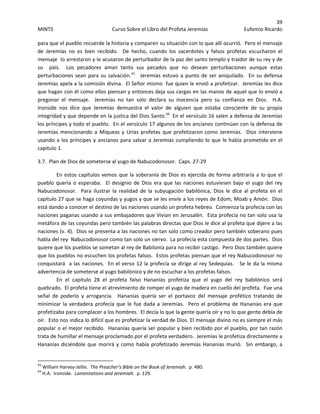 39 
MINTS  Curso Sobre el Libro del Profeta Jeremías  Eufemio Ricardo 
 
para que el pueblo recuerde la historia y comparen su situación con lo que allí ocurrió.  Pero el mensaje 
de  Jeremías  no  es  bien  recibido.    De  hecho,  cuando  los  sacerdotes  y  falsos  profetas  escucharon  el 
mensaje  lo arrestaron y le acusaron de perturbador de la paz del santo templo y traidor de su rey y de 
su    país.    Los  pecadores  aman  tanto  sus  pecados  que  no  desean  perturbaciones  aunque  estas 
perturbaciones sean para su salvación.43
   Jeremías estuvo a punto de ser aniquilado.  En su defensa 
Jeremías apela a la comisión divina.  El Señor mismo  fue quien le envió a profetizar.  Jeremías les dice 
que hagan con él como ellos piensan y entonces deja sus cargas en las manos de aquel que lo envió a 
pregonar  el  mensaje.    Jeremías  no  tan  solo  declara  su  inocencia  pero  su  confianza  en  Dios.    H.A.  
Ironside  nos  dice  que  Jeremías  demuestra  el  valor  de  alguien  que  estaba  consciente  de  su  propia 
integridad y que depende en la justica del Dios Santo.44
  En el versículo 16 salen a defensa de Jeremías 
los príncipes y todo el pueblo.  En el versículo 17 algunos de los ancianos continúan con la defensa de 
Jeremías mencionando a  Miqueas y  Urias profetas que profetizaron como Jeremías.  Dios interviene 
usando a los príncipes y ancianos para salvar a Jeremías cumpliendo lo que le había prometido en el 
capitulo 1. 
3.7.  Plan de Dios de someterse al yugo de Nabucodonosor.  Caps. 27‐29 
En estos capítulos vemos que la soberanía de Dios es ejercida de forma arbitraría a lo que el 
pueblo quería o esperaba.   El designio de Dios era que las naciones estuviesen bajo  el yugo del rey 
Nabucodonosor.    Para  ilustrar  la  realidad  de  la  subyugación  babilónica,  Dios  le  dice  al  profeta  en  el 
capitulo 27 que se haga coyundas y yugos y que se les envíe a los reyes de Edom, Moab y Amón.  Dios 
está dando a conocer el destino de las naciones usando un profeta hebreo.  Comienza la profecía con las 
naciones paganas usando a sus embajadores que Vivian en Jerusalén.  Esta profecía no tan solo usa la 
metáfora de las coyundas pero también las palabras directas que Dios le dice al profeta que dijere a las 
naciones (v. 4).  Dios se presenta a las naciones no tan solo como creador pero también soberano pues 
habla del rey  Nabucodonosor como tan solo un siervo.  La profecía esta compuesta de dos partes.  Dios 
quiere que los pueblos se sometan al rey de Babilonia para no recibir castigo.  Pero Dios también quiere 
que los pueblos no escuchen los profetas falsos.  Estos profetas piensan que el rey Nabucodonosor no 
conquistará  a las naciones.  En el verso 12 la profecía se dirige al rey Sedequías.   Se le da la misma 
advertencia de someterse al yugo babilónico y de no escuchar a los profetas falsos.   
En  el  capitulo  28  el  profeta  falso  Hananías  profetiza  que  el  yugo  del  rey  babilónico  será 
quebrado.  El profeta tiene el atrevimiento de romper el yugo de madera en cuello del profeta.  Fue una 
señal  de  poderío  y  arrogancia.    Hananías  quería  ser  el  portavoz  del  mensaje  profético  tratando  de 
minimizar la verdadera profecía que le fue dada a Jeremías.  Pero el problema de Hananías era que 
profetizaba para complacer a los hombres.  El decía lo que la gente quería oír y no lo que gente debía de 
oír.  Esto nos indica lo difícil que es profetizar la verdad de Dios. El mensaje divino no es siempre el más 
popular o el mejor recibido.  Hananías quería ser popular y bien recibido por el pueblo, por tan razón 
trata de humillar el mensaje proclamado por el profeta verdadero.  Jeremías le profetiza directamente a 
Hananías diciéndole que morirá y como había profetizado Jeremías Hananías murió.  Sin embargo, a 
                                                            
43
 William Harvey‐Jellie.  The Preacher’s Bible on the Book of Jeremiah.  p. 480. 
44
 H.A.  Ironside.  Lamentations and Jeremiah.  p. 129. 
 