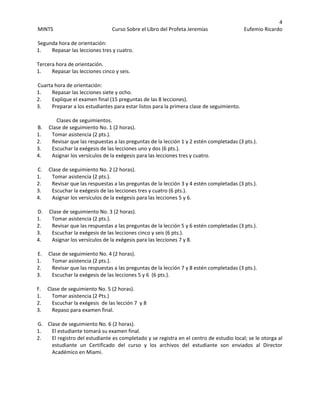 4 
MINTS  Curso Sobre el Libro del Profeta Jeremías  Eufemio Ricardo 
 
Segunda hora de orientación:  
1. Repasar las lecciones tres y cuatro. 
  
Tercera hora de orientación.  
1. Repasar las lecciones cinco y seis. 
  
Cuarta hora de orientación: 
1. Repasar las lecciones siete y ocho.  
2. Explique el examen final (15 preguntas de las 8 lecciones).  
3. Preparar a los estudiantes para estar listos para la primera clase de seguimiento.  
 
  Clases de seguimientos.  
B.     Clase de seguimiento No. 1 (2 horas).  
1. Tomar asistencia (2 pts.). 
2. Revisar que las respuestas a las preguntas de la lección 1 y 2 estén completadas (3 pts.).  
3. Escuchar la exégesis de las lecciones uno y dos (6 pts.).  
4. Asignar los versículos de la exégesis para las lecciones tres y cuatro.  
 
C.     Clase de seguimiento No. 2 (2 horas).  
1. Tomar asistencia (2 pts.). 
2. Revisar que las respuestas a las preguntas de la lección 3 y 4 estén completadas (3 pts.). 
3. Escuchar la exégesis de las lecciones tres y cuatro (6 pts.). 
4. Asignar los versículos de la exégesis para las lecciones 5 y 6. 
 
D.     Clase de seguimiento No. 3 (2 horas).  
1. Tomar asistencia (2 pts.). 
2. Revisar que las respuestas a las preguntas de la lección 5 y 6 estén completadas (3 pts.).  
3. Escuchar la exégesis de las lecciones cinco y seis (6 pts.).  
4. Asignar los versículos de la exégesis para las lecciones 7 y 8.  
 
E.     Clase de seguimiento No. 4 (2 horas).  
1. Tomar asistencia (2 pts.). 
2. Revisar que las respuestas a las preguntas de la lección 7 y 8 estén completadas (3 pts.).  
3. Escuchar la exégesis de las lecciones 5 y 6  (6 pts.).  
  
F.     Clase de seguimiento No. 5 (2 horas).  
1. Tomar asistencia (2 Pts.)   
2. Escuchar la exégesis  de las lección 7  y 8 
3. Repaso para examen final.  
 
G.    Clase de seguimiento No. 6 (2 horas).  
1. El estudiante tomará su examen final.  
2. El registro del estudiante es completado y se registra en el centro de estudio local; se le otorga al 
estudiante  un  Certificado  del  curso  y  los  archivos  del  estudiante  son  enviados  al  Director 
Académico en Miami.  
 
 
 