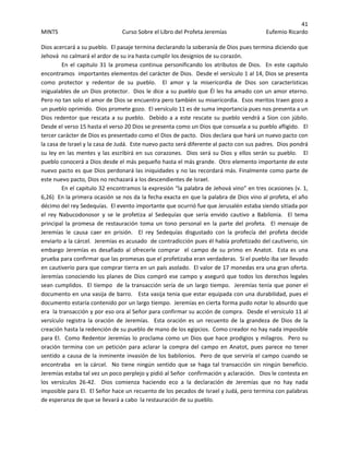 41 
MINTS  Curso Sobre el Libro del Profeta Jeremías  Eufemio Ricardo 
 
Dios acercará a su pueblo.  El pasaje termina declarando la soberanía de Dios pues termina diciendo que 
Jehová  no calmará el ardor de su ira hasta cumplir los designios de su corazón. 
En el capitulo 31 la promesa continua personificando los atributos de Dios.  En este capitulo 
encontramos  importantes elementos del carácter de Dios.  Desde el versículo 1 al 14, Dios se presenta 
como  protector  y  redentor  de  su  pueblo.    El  amor  y  la  misericordia  de  Dios  son  características 
inigualables de un Dios protector.  Dios le dice a su pueblo que Él les ha amado con un amor eterno.   
Pero no tan solo el amor de Dios se encuentra pero también su misericordia.  Esos meritos traen gozo a 
un pueblo oprimido.  Dios promete gozo.  El versículo 11 es de suma importancia pues nos presenta a un 
Dios redentor que rescata a su pueblo.  Debido a a este rescate su pueblo vendrá a Sion con júbilo.  
Desde el verso 15 hasta el verso 20 Dios se presenta como un Dios que consuela a su pueblo afligido.   El 
tercer carácter de Dios es presentado como el Dios de pacto.  Dios declara que hará un nuevo pacto con 
la casa de Israel y la casa de Judá.  Este nuevo pacto será diferente al pacto con sus padres.  Dios pondrá 
su ley en las mentes y las escribirá en sus corazones.  Dios será su Dios y ellos serán su pueblo.   El 
pueblo conocerá a Dios desde el más pequeño hasta el más grande.  Otro elemento importante de este 
nuevo pacto es que Dios perdonará las iniquidades y no las recordará más. Finalmente como parte de 
este nuevo pacto, Dios no rechazará a los descendientes de Israel. 
En el capitulo 32 encontramos la expresión “la palabra de Jehová vino” en tres ocasiones (v. 1, 
6,26)  En la primera ocasión se nos da la fecha exacta en que la palabra de Dios vino al profeta, el año 
décimo del rey Sedequías.  El evento importante que ocurrió fue que Jerusalén estaba siendo sitiada por 
el  rey  Nabucodonosor  y  se  le  profetiza  al  Sedequías  que  sería  envido  cautivo  a  Babilonia.    El  tema 
principal la promesa de restauración toma un  tono personal en la parte del profeta.    El  mensaje  de 
Jeremías  le  causa  caer  en  prisión.    El  rey  Sedequías  disgustado  con  la  profecía  del  profeta  decide 
enviarlo a la cárcel.  Jeremías es acusado  de contradicción pues él había profetizado del cautiverio, sin 
embargo Jeremías es desafiado al ofrecerle comprar  el campo de su primo en Anatot.  Esta es una 
prueba para confirmar que las promesas que el profetizaba eran verdaderas.  Si el pueblo iba ser llevado 
en cautiverio para que comprar tierra en un país asolado.  El valor de 17 monedas era una gran oferta.  
Jeremías conociendo los planes de Dios compró ese campo y aseguró que todos los derechos legales 
sean cumplidos.  El tiempo  de la transacción sería de un largo tiempo.  Jeremías tenía que poner el 
documento en una vasija de barro.   Esta vasija tenia que estar equipada con una durabilidad, pues el 
documento estaría contenido por un largo tiempo.  Jeremías en cierta forma pudo notar lo absurdo que 
era  la transacción y por eso ora al Señor para confirmar su acción de compra.  Desde el versículo 11 al 
versículo  registra  la  oración  de  Jeremías.    Esta  oración  es  un  recuento  de  la  grandeza  de  Dios  de  la 
creación hasta la redención de su pueblo de mano de los egipcios.  Como creador no hay nada imposible 
para El.  Como Redentor Jeremías lo proclama como un Dios que hace prodigios y milagros.  Pero su 
oración termina con un petición para  aclarar la  compra  del campo en Anatot, pues parece no  tener 
sentido a causa de la inminente invasión de los babilonios.  Pero de que serviría el campo cuando se 
encontraba   en la cárcel.   No tiene ningún sentido que se  haga tal transacción sin ningún beneficio.    
Jeremías estaba tal vez un poco perplejo y pidió al Señor  confirmación y aclaración.   Dios le contesta en 
los  versículos  26‐42.    Dios  comienza  haciendo  eco  a  la  declaración  de  Jeremías  que  no  hay  nada 
imposible para El.  El Señor hace un recuento de los pecados de Israel y Judá, pero termina con palabras 
de esperanza de que se llevará a cabo  la restauración de su pueblo. 
 