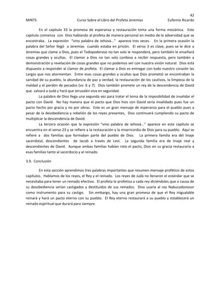 42 
MINTS  Curso Sobre el Libro del Profeta Jeremías  Eufemio Ricardo 
 
En  el  capitulo  33  la  promesa  de  esperanza  y  restauración  toma  una  forma  mesiánica.    Este 
capitulo comienza  con  Dios hablando al profeta de manera personal en medio de la adversidad que se 
encontraba.  La expresión  “vino palabra de Jehová...”  aparece tres veces.   En la primera ocasión la 
palabra del Señor llegó  a Jeremías  cuando estaba en prisión.  El verso 3 es clave, pues se le dice a 
Jeremías que clame a Dios, pues el Todopoderoso no tan solo le responderá, pero también le enseñará 
cosas  grandes  y  ocultas.    El  clamor  a  Dios  no  tan  solo  conlleva  a  recibir  respuesta,  pero  también  a 
demonstración y revelación de cosas grandes que no podemos ver con nuestra visión natural.  Dios está 
dispuesto a responder al clamor de profeta.  El clamar a Dios es entregar con todo nuestro corazón las 
cargas que nos atormentan.  Entre esas cosas grandes y ocultas que Dios prometió se encontraban la 
sanidad de su pueblo, la abundancia de paz y verdad, la restauración de los cautivos, la limpieza de la 
maldad y el perdón de pecados (vv. 6 y 7).  Dios también promete un rey de la descendencia de David 
que  salvará a Judá y hará que Jerusalén viva en seguridad.   
La palabra de Dios llega una segunda vez para tratar el tema de la imposibilidad de invalidar el  
pacto con David.  No hay manera que el pacto que Dios hizo con David sería invalidado pues fue un 
pacto hecho por gracia y no por obras.  Este es un gran mensaje de esperanza para el pueblo pues a 
pesar de la desobediencia y rebelión de los reyes presentes,  Dios continuará cumpliendo su pacto de 
multiplicar la descendencia de David. 
La  tercera  ocasión  que  la  expresión  “vino  palabra  de  Jehová...”  aparece  en  este  capitulo  se 
encuentra en el verso 23 y se refiere a la restauración y la misericordia de Dios para su pueblo.  Aquí se 
refiere  a    dos  familias  que  formaban  parte  del  pueblo  de  Dios.      La  primera  familia  era  del  linaje 
sacerdotal,  descendientes    de  Jacob  a  través  de  Levi.    La  segunda  familia  era  de  linaje  real  y 
descendientes de David.  Aunque ambas familias habían roto el pacto, Dios en su gracia restauraría a 
esas familias tanto al sacerdocio y al reinado. 
3.9.  Conclusión 
  En esta sección aprendimos tres palabras importantes que resumen mensaje profético de estos 
capítulos.  Hablamos de los reyes, el Rey y el reinado.  Los reyes de Judá no llenaron el estándar que se  
necesitaba para tener un reinado efectivo.  El profeta le profetiza a cada rey diciéndoles que a causa de 
su desobediencia serían  castigados y destituidos de sus reinados.   Dios usaría al rey Nabucodonosor 
como  instrumento  para  su  castigo.      Sin  embargo,  hay  una  gran  promesa  de  que  el  Rey  inigualable 
reinará y hará un pacto eterno con su pueblo.  El Rey eterno restaurará a su pueblo y establecerá un 
reinado espiritual que durará para siempre. 
 
 
 
 
 
 