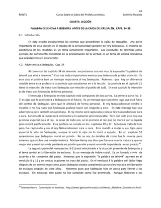 45 
MINTS  Curso Sobre el Libro del Profeta Jeremías  Eufemio Ricardo 
 
CUARTA  LECCIÓN 
PALABRA DE JEHOVÁ A JEREMÍAS  ANTES DE LA CAÍDA DE JERUSALÉN.  CAPS. 34‐38 
4.1.  Introducción 
En  esta  lección  estudiaremos  los  eventos  que  precedieron  la  caída  de  Jerusalén.    Una  parte 
importante de esta sección es el estudio de la personalidad vacilante del rey Sedequías.  El modelo de 
obediencia  de  los  recabitas  es  un  tema  sumamente  importante.    Las  vicisitudes  de  Jeremías  como 
ejemplo del sufrimiento ministerial en la proclamación de la verdad, es un tema de amplia relevancia 
que analizaremos en esta lección. 
4.2.  Advertencia a Sedequías.  Cap. 34 
Al comienzo del capitulo 34 de Jeremías  encontramos una vez mas  la expresión “la palabra de 
Jehová que vino a Jeremías.”  Esto nos indica importantes eventos que debemos de prestar atención.  Es 
este caso el profeta trae un mensaje importante al rey Sedequías.  Notemos  que  hay un diferencia 
notable entre esta profecía y la profecía que estudiamos en a la lección.  La profecía en el capitulo 21 
tiene la intención  de tratar con Sedequías con relación al pueblo de Judá.  En este capitulo la intención 
es de tratar con Sedequías de forma personal. 
El mensaje a Sedequías en este capitulo está compuesto de dos partes.  La primera parte (vv. 1‐
7) es algo que le acontecerá a Sedequías en el futuro.  Es un mensaje que concierne  algo que está fuera 
del  control  de  Sedequías  pero  que  le  afectará  de  forma  personal.    El  rey  Nabucodonosor  vendrá  e 
invadirá y no hay nada que Sedequías pudiese hacer con respecto a esto.   En este mensaje hay una 
advertencia pero también una promesa.  El rey mismo será capturado y verá al rey Nabucodonosor cara 
a cara.  La toma de la ciudad será inminente y el cautiverio será irrevocable.  Pero con todo esto hay una 
promesa especial para el rey.  A pesar de todo eso, se le promete al rey que no morirá por la espada  
pero morirá pacíficamente.  Esta profecía se cumple en los  capítulos 39 y 52.  Sedequías trató de huir 
pero  fue  capturado  y  vio  al  rey  Nabucodonosor  cara  a  cara.    Este  mandó  a  matar  a  sus  hijos  pero 
esparció  la  vida  de  Sedequías,  aunque  le  sacó  lo  ojos  no  lo  mató  a  espada.    En  el    capitulo  52 
aprendemos  que  Sedequías  murió  en  prisión.    No  se  nos  da  detalles  de  como  fue  la  muerte  pero 
sabemos que no fue una muerte violenta.  Mattew Henry nos dice que fue una muerte natural y que es 
mejor vivir y morir una vida penitente en prisión que vivir y morir una vida impenitente  en un palacio.45
 
  La segunda parte del mensaje (vv. 8‐21) está relacionado a la situación presente de Sedequías y 
el tema central es la liberación de esclavos.  Es un mensaje de índole social.  Es un llamado a vivir  de 
acuerdo a los convenios del pacto.  Notemos que  la expresión  “la palabra de Jehová” aparece en  el 
versículo 8 y 12 y en ambas ocasiones se trata del pacto.  En el versículo 8 la palabra del Señor llego 
después de un evento importante, pues Sedequías estaba cumpliendo con una ley mosaica de liberación 
de  esclavos  después  de  siete  años.        Notemos  pues  que  Sedequías  hizo  un  pacto  para  liberar  a  los 
esclavos.    Sin  embargo  este  pacto  no  fue  cumplido  como  fue  prometido.    Aunque  liberaron  a  los 
                                                            
45
 Mattew Henry.  Comentario en Jeremias.  http://www.iglesiareformada.com/Henry_Matthew_Comentario.html 
 