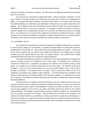 46 
MINTS  Curso Sobre el Libro del Profeta Jeremías  Eufemio Ricardo 
 
esclavos al principio, lo volvieron a esclavizar.  Esto demuestra que Sedequías había hecho un pacto de 
boca y no de corazón. 
En el versículo 12 la expresión “la palabra del Señor”  señala otro evento importante.  En este 
caso el Señor les recuerda del pacto de la liberación de esclavos que El hiciese a sus antepasados en 
Egipto.  En ese pacto Dios había ordenado a los judíos de dar libertar a los esclavos cada siete años.   
Esta libertad debería ser  irrevocable,  pues simbolizaba la liberación  que los judíos obtuvieron de los 
egipcios.  Esto le debería servir como recordatorio de como Jehová los libro con su mano poderosa y 
ellos deberían de hacer lo mismo con los esclavos.  Sin embargo, el pueblo no recordó su pasado ni 
tampoco cumplió con las estipulaciones del pacto en el presente, por tanto Dios pronuncia un castigo 
futuro.  Es interesante ver el contraste entre la liberación de Sedequías y la liberación de Dios.  Cuando 
Dios libera es una liberación verdadera e irrevocable.  Cuando el hombre libera es una liberación falsa y 
condicional.  Dios cumple con su pacto, el hombre solo cumple cuando le es conveniente. 
4.3.  Los Recabitas.  Cap. 35 
En el capitulo 35 encontramos una vez mas la expresión “la Palabra de Jehová vino a Jeremías.”  
En esta ocasión se dirige a un rey diferente.  La palabra de Jehová llegó en el tiempo del rey Joacim, 
probablemente en el año 607 a.C.  Esto acontece antes de que Nabucodonosor invadiese.    Este es uno 
de los muchos capítulos que nos indican que el orden de Jeremías no es cronológico pero más bien 
temático, pues este capitulo debería estar antes  del capitulo anterior.  Este acontecimiento sucedió 
probablemente diez años antes de la invasión del  ejército babilónico. 
El mensaje principal de este capitulo es la obediencia.  Dios usa el ejemplo de los recabitas para 
mostrar  al  pueblo  el  valor  de  la  obediencia  y  de  la  vida  simple.    El  trasfondo  de  los  recabitas  se 
encuentra en 2 Reyes 10:15.  Jonadab fue el progenitor de la familia  de los recabitas siendo su padre 
Recab.  Los recabitas era una familia nómada que vivía una vida simple.  Los recabitas tenían varios 
mandatos.    A  ellos  no  se  les  permitía  beber  vino,  no  se  les  permitió  edificar  casas,  ni  tener  viña  ni 
heredad,  ni  sementera.    Los  recabitas  Vivian  en  tiendas.    Eran  un  pueblo  que  debía  vivir  por  fe  en 
obediencia a las palabras que Jonadab le había ordenado.   La misión principal de los Recabitas era de 
obedecer fielmente lo que se la había enseñado.  Ellos vivían para obedecer.  La obediencia era la razón 
de su existencia.  Ellos llegaron a Jerusalén de pasada, pues buscaban un refugio para escapar el ataque 
del ejército babilonio. 
 Jeremías invita a los recabitas al salón del templo para una cena.  Notemos que en esa cena se 
encuentras los líderes de los recabitas pero también los oficiales del templo.  En esa cena se tenía como 
intención que los recabitas cayesen en desobediencia, rompiendo el voto de no beber vino.  Se sirve el 
vino en copas elegantes y se les anima a que beban del líquido seductor que todos los otros líderes 
estaban bebiendo.  Sin embargo, a pesar de toda la pompa, el ambiente acogedor y la  suntuosidad del 
vino, los recabitas no cayeron en la trampa.  Todos los líderes de las familias de los recabitas a una 
rechazaron la oferta tentadora y consolidaron sus votos al pronunciar las reglas de sus antepasados.  A 
estos no les importó caer en gracia con los lideres o quedar bien con la ocasión, pero por el contrario se 
mantuvieron firmes a lo que habían aprendido y practicado.  Estos no perdieron su visión interna a pesar 
de la atracción externa. 
 