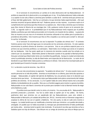 54 
MINTS  Curso Sobre el Libro del Profeta Jeremías  Eufemio Ricardo 
 
  En el versículo 11 encontramos un cambio en la obra destructora del rey Nabucodonosor.  El 
profeta es esparcido de la destrucción y es protegido por el rey.  El rey Nabucodonosor había ordenado 
a su capitán no tan solo a liberar a Jeremías pero también a cuidar de él.  Jeremías tenía por primera vez 
el favor del líder gobernante.  Este fue un contraste a lo que Jeremías había experimentado.  ¿Por qué 
Jeremías encontró tal gracia delante del rey?  Podemos pensar en dos razones.  La primera razón es el 
cumplimiento de la promesa que Dios hiciese en su capitulo uno.  Dios le dijo a Jeremías que no temiese 
pues Dios mismo le libraría de sus enemigos (Jer. 1:8) y pelearan contra él pero no lo vencerán (Jer. 
1:19).  La segunda razón es  la probabilidad que el rey Nabucodonosor tenía respecto por el profeta 
debido a profecías que este había pronunciado con lo tocante a la invasión de los caldeos.   La gracia de 
Dios se muestra una vez mas en el ministerio de Jeremías utilizando al rey caldeo para la protección y 
providencia del profeta.  Esto muestra que Dios es fiel y respalda a sus siervos para cumplir la  obra por 
lo cual los  ha llamado. 
  En el versículo 15 encontramos una vez la expresión “la palabra de Jehová vino.”  El contexto 
histórico parece estar fuera de lugar pues no concuerda con los versículos anteriores.  En este capitulo 
encontramos la profecía directa de Jeremías a una persona.  Esta es una profecía especial pues es la 
primera vez que Jeremías profetiza a un extranjero.  Ebed‐melec era el etíope que servía en el palacio 
del rey Sedequías.  Este fue quien apeló por la inocencia de  Jeremías cuando este fue echado en la 
cisterna por sus acusadores.  Ebed‐melec planeó la liberación cuando el rey aprobó la libertad profeta.  
Esta gran amistad que Ebed‐melec tenía con el profeta fue gratificada.  Aunque la ciudad será destruida 
como lo profetizaba Jeremías, la vida de Ebed‐melec será esparcida de tal destrucción.  La razón de tal 
bendición es que Ebed‐melec había puesto su confianza en Jehová.  Este siervo fue recompensado por la 
gran bondad que él mostró al rescatar a Jeremías. 
5.3.  La decisión crucial de Jeremías.  Cap. 40:1‐6 
Una vez más encontramos la expresión  “la palabra de Jehová vino.”  En esta ocasión marca un 
asunto personal en al vida del profeta.  Jeremías se encontraba en un dilema, pues tenía dos opciones a 
escoger.   Nabuzaradán, el capitán del ejército de Babilonia, fue una persona clave en la decisión que 
Jeremías tenía que tomar.    Es interesante notar que Nabuzaradán tenía pleno conocimiento del trabajo 
profético de Jeremías.  En los versículos  2 y 3 el capitán habla de como Jehová traería mal a Jerusalén 
debido a la desobediencia de su pueblo.  Dios usa a un hombre pagano para mostrar su gracia al profeta.  
Nabuzaradán no tan solo liberó a Jeremías de la prisión pero también le dio la libertad mental de elegir 
entre Babilonia y Judá.     
El profeta tenía que decidir entre lo cierto y lo incierto.  Era una prueba de fe.  Nabuzaradán le 
prometió  protección  y  provisión.    Esa  fue  la  orden  dada  al  capitán  por  el  rey  caldeo.    De  hecho, 
podríamos  decir  que  Jeremías  era  un  apoderado  del  rey  Nabucodonosor,  pues  este  ordenó  a 
Nabuzaradán la liberación y el cuidado del profeta (Jer. 39:11).  Jeremías tenía un bienestar asegurado si 
aceptase la oferta de irse con el capitán a Babilonia.  Por otra parte, la vida en Judá sería incierta e 
insegura.  La ciudad tendría que ser reedificada y Jeremías tenía que ministrar a un pueblo derrotado y 
amargado. Un pueblo que no había escuchado su mensaje que persistentemente él había profetizado  
por tantos años.   Jeremías tomó la opción más incómoda.  El versículo 6 nos dice que Jeremías se fue a 
Gedalías quien era hijo de Ahicam.  Este Ahicam era un amigo de Jeremías que vivía en Mizpa que era 
 