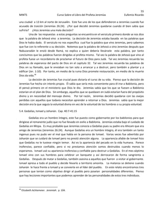 55 
MINTS  Curso Sobre el Libro del Profeta Jeremías  Eufemio Ricardo 
 
una ciudad  a 13 km al norte de Jerusalén.  Este fue uno de los que defendieron a Jeremías cuando fue 
acusado de traición (Jeremías 26:24).  ¿Por qué decidió Jeremías quedarse cuando él bien sabia que 
sufriría?     ¿Hizo Jeremías una mala decisión?   
Una de  las respuestas  a estas preguntas se encuentra en el versículo primero donde se nos dice 
que  la palabra de Jehová vino  a Jeremías.  La decisión de Jeremías estaba basada  en las palabras que 
Dios le había dado.  El versículo no nos especifica  cual fue la palabra que vino Jeremías, pero sabemos 
que fue con lo referente a su decisión.  Notemos que la palabra de Jehová a vino Jeremías después que 
Nabuzaradán  le  envió  desde  Ramá,  no  explica  a  quien  debería  llevársele    esta  palabra,  por  tanto 
concluimos que las palabras fueron dirigidas al profeta mismo.  Tal vez la palabra de Jehová que vino al 
profeta fuese un recordatorio de proclamar el futuro de Dios para Judá.  Tal vez Jeremías recuerda las 
palabras de esperanza del pacto de Dios en el capitulo 32.  Tal vez Jeremías recuerda las palabras de 
Dios en su llamado, que le enviaban no tan solo a arrancar y a destruir, pero también a plantar y a 
edificar (Jer. 1:10).  Por tanto, en medio de la ruina Dios promete restauración, en medio de la muerte 
Dios da vida.46
   
La decisión de Jeremías fue crucial pues dictaría el curso de su vida.  Pienso que la decisión de 
Jeremías fue hecha sin interés propio.  Él sabía que sería más conveniente para él irse a Babilonia, pero 
él pensó primero en el ministerio que Dios le dio.  Jeremías sabía que los que se fuesen a Babilonia 
estarían en el plan de Dios.  Sin embargo, aquellos que se quedasen en Judá estarían fuera del propósito 
divino y en necesidad del mensaje divino.   Por tal razón,  Jeremías decidió quedarse con las ovejas 
perdidas con aquellos que todavía necesitan aprender a retornar a Dios.  Jeremías  sabía que la mejor 
decisión era la que seguía la voluntad divina en vez de la voluntad de los hombres o su propia voluntad.    
5.4. Gedalías, Ismael y Johanán.  Cap. 40:7‐41:15 
Gedalías era un hombre íntegro, este fue puesto como gobernante por los babilonios para que 
dirigiese al remanente judío que no fue llevado en exilio a Babilonia.  Jeremías estaba bajo el cuidado de 
Gedalías en Mizpa.  Es muy probable que Jeremías conocía a Gedalías pues su padre era Ahicam que era 
amigo de Jeremías (Jeremías 26:24).  Aunque Gedalías era un hombre íntegro, él era también un tanto 
ingenuo pues no pudo ver el mal que había en la persona de Ismael.  Varias veces fue advertido por 
Johanán que se cuidará de Ismael pero no prestó atención alguna.   La apariencia afable de Ismael hizo 
que Gedalías no le tuviese ningún temor.  Así es la apariencia del pecado en la vida humana.  Parece 
inofensivo,  parece  confiable,  pero  si  no  prestamos  atención  somos  destruidos  cuando  menos  lo 
esperamos.  Ismael usó su apariencia inofensiva y confiable para destruir a Gedalías.  En el mes séptimo  
Ismael  vino  con  sus  hombres  para  celebrar  un  banquete  y  así  derrocaron  de  forma  sangrienta  a 
Gedalías.   Después de matar a Gedalías, también asesina a aquellos que fueron  a visitar al gobernante.  
Ismael apresa a todo el pueblo y decide llevarlo a territorio amonita.   La matanza se detiene cuando 
Johanán  le hace frente a Ismael y se convierte en el líder del pueblo.    En este relato encontramos tres 
personas que tenían como objetivo dirigir al pueblo pero poseían  personalidades diferentes.  Pienso 
que hay lecciones importantes que podemos aprender de las personalidades de estos tres individuos.  
                                                            
46
 Elizabeth Achtemeier.  Jeremiah.  p. 104. 
 