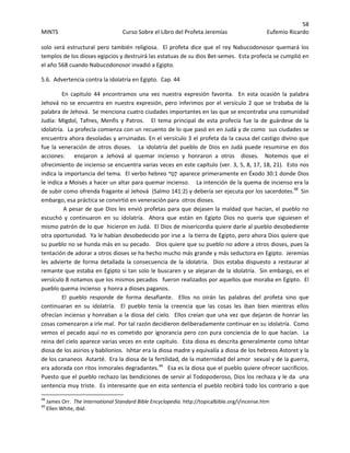 58 
MINTS  Curso Sobre el Libro del Profeta Jeremías  Eufemio Ricardo 
 
solo será estructural pero también religiosa.  El profeta dice que el rey Nabucodonosor quemará los 
templos de los dioses egipcios y destruirá las estatuas de su dios Bet‐semes.  Esta profecía se cumplió en 
el año 568 cuando Nabucodonosor invadió a Egipto.   
5.6.  Advertencia contra la idolatría en Egipto.  Cap. 44 
En  capitulo  44  encontramos  una  vez  nuestra  expresión  favorita.    En  esta  ocasión  la  palabra 
Jehová no se encuentra en nuestra expresión, pero inferimos por el versículo 2 que se trababa de la 
palabra de Jehová.  Se menciona cuatro ciudades importantes en las que se encontraba una comunidad 
Judía:  Migdol, Tafnes, Menfis y Patros.     El  tema principal de esta profecía fue  la  de guárdese  de la 
idolatría.  La profecía comienza con un recuento de lo que pasó en en Judá y de como  sus ciudades se 
encuentra ahora desoladas y arruinadas. En el versículo 3 el profeta da la causa del castigo divino que 
fue la veneración de otros dioses.   La idolatría del pueblo de Dios en Judá puede resumirse en dos 
acciones:      enojaron  a  Jehová  al  quemar  incienso  y  honraron  a  otros    dioses.    Notemos  que  el 
ofrecimiento de incienso se encuentra varias veces en este capítulo (ver. 3, 5, 8, 17, 18, 21).  Esto nos 
indica la importancia del tema.  El verbo hebreo ‫ֵר‬‫טּ‬ַ‫ק‬ aparece primeramente en Éxodo 30:1 donde Dios 
le indica a Moisés a hacer un altar para quemar incienso.    La intención de la quema de incienso era la 
de subir como ofrenda fragante al Jehová  (Salmo 141:2) y debería ser ejecuta por los sacerdotes.48
  Sin 
embargo, esa práctica se convirtió en veneración para  otros dioses.  
 A pesar de que Dios les envió profetas para que dejasen la maldad que hacían, el pueblo no 
escuchó  y  continuaron  en  su  idolatría. Ahora  que  están  en  Egipto  Dios  no  quería  que  siguiesen  el 
mismo patrón de lo que  hicieron en Judá.  El Dios de misericordia quiere darle al pueblo desobediente 
otra oportunidad.  Ya le habían desobedecido por irse a  la tierra de Egipto, pero ahora Dios quiere que 
su pueblo no se hunda más en su pecado.   Dios quiere que su pueblo no adore a otros dioses, pues la 
tentación de adorar a otros dioses se ha hecho mucho más grande y más seductora en Egipto.  Jeremías 
les advierte de forma detallada la consecuencia de la idolatría.  Dios estaba dispuesto a restaurar al 
remante que estaba en Egipto si tan solo le buscaren y se alejaran de la idolatría.  Sin embargo, en el 
versículo 8 notamos que los mismos pecados   fueron realizados por aquellos que moraba en Egipto.  El 
pueblo quema incienso  y honra a dioses paganos.  
El  pueblo  responde  de  forma  desafiante.    Ellos  no  oirán  las  palabras  del  profeta  sino  que 
continuaran  en  su  idolatría.    El  pueblo  tenía  la  creencia  que  las  cosas  les  iban  bien  mientras  ellos 
ofrecían incienso y honraban a la diosa del cielo.  Ellos creían que una vez que dejaron de honrar las 
cosas comenzaron a irle mal.  Por tal razón decidieron deliberadamente continuar en su idolatría.  Como 
vemos el pecado aquí no es cometido por ignorancia pero con pura conciencia de lo que hacían.  La 
reina del cielo aparece varias veces en este capitulo.  Esta diosa es descrita generalmente como Ishtar 
diosa de los asirios y babilonios.  Ishtar era la diosa madre y equivalía a diosa de los hebreos Astoret y la 
de los cananeos  Astarté.  Era la diosa de la fertilidad, de la maternidad del amor  sexual y de la guerra, 
era adorada con ritos inmorales degradantes.49
   Esa es la diosa que el pueblo quiere ofrecer sacrificios.  
Puesto que el pueblo rechazo las bendiciones de servir al Todopoderoso, Dios los rechaza y le da  una 
sentencia muy triste.  Es interesante que en esta sentencia el pueblo recibirá todo los contrario a que  
                                                            
48
 James Orr.  The International Standard Bible Encyclopedia. http://topicalbible.org/i/incense.htm 
49
 Ellen White, Ibid.   
 