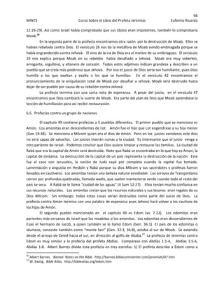 66 
MINTS  Curso Sobre el Libro del Profeta Jeremías  Eufemio Ricardo 
 
12:26‐29). Así como Israel había comprobado que sus ídolos eran impotentes, también lo comprobaría 
Moab.56
 
En la segunda parte de la profecía encontramos otra razón  por la destrucción de Moab.  Ellos se 
habían rebelado contra Dios.  El versículo 26 nos da la metáfora de Moab siendo embriagada porque se 
había engrandecido contra Jehová.   El vino de la ira de Dios era el motivo de su embriaguez.  El versículo 
29  nos  explica  porque  Moab  en  su  rebeldía    había  desafiado  a  Jehová.    Moab  era  muy  soberbio, 
arrogante, orgulloso, y altanero de corazón.  Todos estos adjetivos indican grandeza y describen a un 
pueblo que se creía más poderoso que Jehová.   Por eso el juicio de Dios sería tan humillante, pues Dios 
humilla  a  los  que  exaltan  y  exalta  a  los  que  se  humillan.    En  el  versículo  42  encontramos  el 
pronunciamiento de la aniquilación total de Moab por desafiar a Jehová. Moab será destruido hasta 
dejar de ser pueblo por causa de su rebelión contra Jehová. 
La profecía termina con una corta nota de esperanza.  A pesar del juicio,  en el versículo 47 
encontramos que Dios cambiará la suerte de Moab.  Era parte del plan de Dios que Moab aprendiese la 
lección de humillación para así recibir restauración. 
6.5.  Profecías contra un grupo de naciones 
El capitulo 49 contiene profecías a 5 pueblos diferentes.  El primer pueblo que se menciona es 
Amón.  Los amonitas eran descendientes de Lot.   Amón fue el hijo que Lot engendrase a su hija menor 
(Gen 19:38).  Se menciona a Milcom quien era el dios de Amón.  Pero en los  juicios venideros este dios 
no será capaz de salvarlos.  Los juicios traerán ruinas a la ciudad.  Es interesante que el juicio  venga a 
otro pariente de Israel.  Podemos concluir que Dios quiere limpiar y restaurar las familias.  La ciudad de 
Rabá que era la capital de Amón será destruida.  Note que Rabá se encontraba en lo que hoy es Aman, la 
capital de Jordania.  La destrucción de la capital de un país representa la destrucción de la nación.  Este 
fue  el  caso  con  Jerusalén,  la  nación  de  Judá  cayó  por  completo  cuando  la  capital  fue  tomada.  
Lamentación y angustia en Hesbón y Rabá porque su dios Milcom y sus sacerdotes y profetas fueron 
llevados en cautiverio.  Los amonitas tenían una belleza natural envidiable.  Los arroyos de Transjordania 
corren por profundas quebradas, llamada wadis, que suelen mantenerse verde cuando todo el resto del 
país se seca.   A Rabá se le llama “ciudad de las aguas” (II Sam 12:27).   Ellos tenían mucha confianza en 
sus recursos naturales.   Los amonitas creían que los recursos naturales y sus tesoros  eran regalos de su 
Dios  Milcom.    Sin  embargo,  todas  estas  cosas  serían  destruidas  como  parte  del  juicio  de  Dios.    La 
profecía contra Amón termina con una palabra de esperanza pues Jehová hará volver a los cautivos de 
los hijos de Amón. 
  El  segundo  pueblo  mencionado  en    el  capitulo  49  es  Edom  (vv.  7‐22).    Los  edomitas  eran 
parientes más cercanos de Israel que los moabitas o los amonitas.  Los edomitas eran descendientes de 
Esaú el hermano de Jacob, a quien también se le llamó Edom (Gen. 36:1)  El país de los edomitas o 
idumeos, conocido también como “monte Seir” (Gen. 32:3, 36:8), estaba al sur de Moab.  Se extendía 
desde el arroyo de Zered hacia el sur, en dirección al golfo de Akaba.57
  La profecía de Jeremías contra 
Edom  es  muy  similar  a  la  profecía  del  profeta  Abdías.    Compárese  con  Abdías  1:1‐4,      Abdías  1:5‐6,   
Abdías 1:8.  Albert Barnes divide esta profecía en tres estrofas: 1) El profeta describe a Edom como a 
                                                            
56
 Albert Barnes.   Barnes’ Notes on the Bible.  http://barnes.biblecommenter.com/jeremiah/47.htm 
57
 W. Ewing.  Bible Atlas.  http://bibleatlas.org/edom.htm 
 