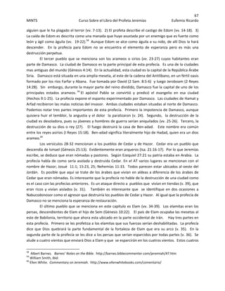 67 
MINTS  Curso Sobre el Libro del Profeta Jeremías  Eufemio Ricardo 
 
alguien que le ha plagado el terror (vv. 7‐13).  2) El profeta describe el castigo de Edom (vv. 14‐18).  3)  
La caída de Edom es descrita como una manada que huye asustada por un enemigo que es fuerte como 
león y ágil como águila (vv.  19‐22).58
  Aunque Edom se alce como águila a su nido, de allí Dios la hará 
descender.    En  la  profecía  para  Edom  no  se  encuentra  el  elemento  de  esperanza  pero  es  más  una 
destrucción perpetua. 
  El tercer pueblo que se menciona son los arameos o sirios (vv. 23‐27) cuyos habitantes eran 
parte de Damasco.  La ciudad de Damasco es la parte principal de esta profecía.  Es una de la ciudades 
mas antiguas del mundo (Génesis 4:14).  En la actualidad, esta ciudad es la capital de la República Árabe 
Siria.   Damasco está situada en una amplia meseta, al este de la cadena del Antilíbano, en un fértil oasis 
formado por los ríos Farfar y Abana.  Fue tomada por David (2 Sam. 8:5‐6)  y luego Jeroboam (2 Reyes 
14:28).  Sin  embargo, durante la mayor parte del reino dividido, Damasco fue la capital de uno de los 
principales  estados  arameos. 59
 El  apóstol  Pablo  se  convirtió  y  predicó  el  evangelio  en  esa  ciudad  
(Hechos 9:1‐25).  La profecía expone el espanto experimentado por Damasco.  Las ciudades de Hamat y 
Arfad recibieron las malas noticias del invasor.  Ambas ciudades estaban situadas al norte de Damasco.  
Podemos notar tres partes importantes de esta profecía.  Primero la impotencia de Damasco, aunque 
quisiera huir el temblor, la angustia y el dolor  la paralizaron (v. 24).  Segundo,  la destrucción de la  
ciudad es desoladora, pues su jóvenes y hombres de guerra serían aniquilados (vv. 25‐26).  Tercero, la 
destrucción de su dios o rey (27).   El fuego destruirá la casa de Ben‐adad.   Este nombre era común 
entre los reyes asirios (I Reyes 15:18).  Ben‐adad significa literalmente hijo de Hadad, quien era un dios 
arameo.60
 
  Los versículos 28‐32 mencionan a los pueblos de Cedar y de Hazor.  Cedar era un pueblo que 
descendía de Ismael (Génesis 25:13).  Evidentemente eran arqueros (Isa. 21:16‐17).  Por lo que Jeremías 
escribe, se deduce que eran nómadas y pastores.  Según Ezequiel 27:21 su patria estaba en Arabia.  La 
profecía habla de como sería asolada y destruida Cedar. En el AT varios lugares se mencionan con el 
nombre de Hazor; Josué  11:1; 15:23, 25; Nehemías 11:33.  Todos parecen estar ubicados al oeste del 
Jordán.  Es posible que aquí se trate de los árabes que vivían en aldeas a diferencia de los árabes de 
Cedar que eran nómadas. Es interesante que la profecía no hable de la destrucción de una ciudad como 
es el caso con las profecías anteriores.  Es un ataque directo a  pueblos que  vivían en tiendas (v. 39), que 
eran  ricos  y  vivían  aislados  (v.  31).      También  es  interesante  que    se  identifique  en  dos  ocasiones  a 
Nabucodonosor como el agresor que destruiría los pueblos de Cedar y Hazor.  Al igual que la profecía de 
Damasco no se menciona la esperanza de restauración. 
  El último pueblo que se menciona en este capitulo es Elam (vv. 34‐39).  Los elamitas eran los 
persas, descendientes de Elam el hijo de Sem (Génesis 10:22).   El país de Elam ocupaba las mesetas al 
este de Babilonia, territorio que ahora esta ubicado en la parte occidental de Irán.    Hay tres partes en 
esta profecía.  Primero se les profetiza a los elamitas que sus fuerzas serían deshabilitadas.  La profecía 
dice que Dios quebrará la parte fundamental de la fortaleza de Elam  que era su arco  (v. 35).   En la 
segunda parte de la profecía se les dice a los persas que serían esparcidos por todas partes (v. 36).  Se 
alude a cuatro vientos que enviará Dios a Elam y que  se esparcirán en los cuatros vientos.  Estos cuatros 
                                                            
58
  Albert Barnes.   Barnes’ Notes on the Bible.  http://barnes.biblecommenter.com/jeremiah/47.htm 
59
 William Smith, Ibid. 
60
 Ellen White.  Commentary on Jeremiah.  http://www.ellenwhitebooks.com/comentario/ 
 
