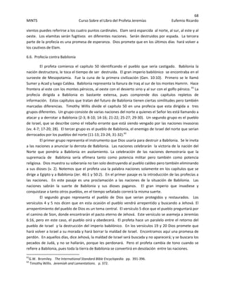 68 
MINTS  Curso Sobre el Libro del Profeta Jeremías  Eufemio Ricardo 
 
vientos puedes referirse a los cuatro puntos cardinales.  Elam será esparcida  al norte, al sur, al este y al 
oeste.  Los elamitas serán fugitivos  en diferentes naciones.  Serán destruidos por espada.  La tercera 
parte de la profecía es una promesa de esperanza.  Dios promete que en los últimos días  hará volver a 
los cautivos de Elam. 
6.6.  Profecía contra Babilonia 
El  profeta  comienza  el  capitulo  50  identificando  el  pueblo  que  seria  castigado.    Babilonia  la 
nación destructora, le toca el tiempo de ser  destruida.  El gran imperio babilónico  se encontraba en el 
suroeste  de  Mesopotamia.    Fue  la  cuna  de  la  primera  civilización  (Gen.  10:10).    Primero  se  le  llamó 
Sumer y Acad y luego Caldea.  Babilonia representa la llanura de Iraq al sur de los montes Hamrin.  Hace 
frontera al este con los montes pérsicos, al oeste con el desierto sirio y al sur con el golfo pérsico. 61
 La 
profecía  dirigida  a  Babilonia  es  bastante  extensa,  pues  comprende  dos  capítulos  repletos  de 
información.  Estos capítulos que tratan del futuro de Babilonia tienen ciertas similitudes pero también 
marcadas  diferencias.    Timothy  Willis  divide  el  capitulo  50  en  una  profecia  que  esta  dirigida  a    tres 
grupos diferentes.  Un grupo consiste de varias naciones del norte a quienes el Señor les está llamando a 
atacar y a derrotar a Babilonia (2‐3; 8‐10; 14‐16; 21‐22; 25‐27; 29‐30).  Un segundo grupo es el pueblo 
de Israel, que se describe como el rebaño errante que está siendo vengado por las naciones invasoras 
(vv. 4‐7; 17‐20; 28).  El tercer grupo es el pueblo de Babilonia, el enemigo de Israel del norte que serian 
derrocados por los pueblos del norte (11‐13; 23‐24; 31‐32).62
   
El primer grupo representa el instrumento que Dios usaría para destruir a Babilonia.  Se le invita 
a las naciones a anunciar la derrota de Babilonia.  Las naciones celebrarán  la victoria de la nación del 
Norte  que  pondría  a  Babilonia  en  asolamiento.  La  celebración  de  las  naciones  demostraría  que  la 
supremacía  de    Babilonia  sería  efímera  tanto  como  potencia  militar  pero  también  como  potencia 
religiosa.  Dios muestra su soberanía no tan solo destruyendo al pueblo caldeo pero también eliminando 
a sus dioses (v. 2). Notemos que el profeta usa la palabra naciones solamente en los capítulos que se 
dirige a Egipto y a Babilonia (Jer. 46:1 y 50:2).  En el primer pasaje es la introducción de las profecías a 
las  naciones.    En  este  pasaje  es  una  proclamación  a  las  naciones  de  la  situación  de  Babilonia.    Las 
naciones  sabrán  la  suerte  de  Babilonia  y  sus  dioses  paganos.    El  gran  imperio  que  invadiese  y 
conquistase a tanto otros pueblos, en el tiempo señalado correrá la misma suerte.   
El  segundo  grupo  representa  el  pueblo  de  Dios  que  serian  protegidos  y  restaurados.    Los 
versículos 4 y 5 nos dicen que en esta ocasión el pueblo vendrá arrepentido y buscando a Jehová. El 
arrepentimiento del pueblo de Dios es un tema central.  El versículo 5 dice que el pueblo preguntará por 
el camino de Sion, donde encontrarán el pacto eterno de Jehová.  Este versículo se asemeja a Jeremías 
6:16, pero en este caso, el pueblo oirá y obedecerá.  El profeta hace un paralelo entre el retorno del 
pueblo de Israel  y la destrucción del imperio babilónico.  En los versículos 19 y 20 Dios promete que 
hará volver a Israel a su morada y hará borrar la maldad de Israel.  Encontramos aquí una promesa de 
perdón.  En aquellos días, dice Jehová, la maldad de Israel será buscada y no aparecerá; y se buscara los 
pecados de Judá, y no se hallarán, porque les perdonará.  Pero el profeta cambia de tono cuando se 
refiere a Babilonia, pues toda la tierra de Babilonia se convertirá en desolación  entre las naciones. 
                                                            
61
G.W.  Bromiley.   The International Standard Bible Encyclopedia.  pp.  391‐396. 
62
 Timothy Willis.  Jeremiah and Lamentations.   p. 372. 
 