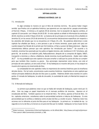 73 
MINTS  Curso Sobre el Libro del Profeta Jeremías  Eufemio Ricardo 
 
SÉPTIMA LECCIÓN 
APÉNDICE HISTÓRICO. CAP. 52 
7.1.  Introducción 
Es  algo  complejo  la  manera  en  que  el  libro  de  Jeremías  termina.    No  parece  haber  ningún 
sentido  que finalice con un apéndice histórico, que aparenta ser una copia de los  pasajes encontrados  
al final de 2 Reyes,  2 Crónicas y el capitulo 39 de Jeremías. Con la excepción de algunos cambios, el 
capitulo 52 concuerda  con II Reyes 24:18‐25:30.  En este capitulo se añade la información los versículos 
28‐29, mientras se omite II Reyes 25:22‐26.  La matanza de los príncipes en el versículo 10 es añadido en 
Jeremías 52; en los versos 19‐23 de Jeremías 52, se encuentran declaraciones especificas con respecto a 
los utensilios del templo que no se encuentras en II Reyes 25 y 26.  No podemos determinar si este 
capitulo  fue  añadido  por  Baruc,  u  otra  persona  o  por  el  mismo  Jeremías,  quien  pudo  vivir  para  ver 
cuando Joaquín fue librado de la prisión por Evil‐medorac, el hijo y sucesor de Nabucodonosor.  Algunos 
comentaristas  bíblicos  piensan  que  este  apéndice  fue  introducido  por  Esdras.65
   De  acuerdo  a  la 
tradición, Jeremías fue asesinado por los judíos en Egipto (Jerome, adv. lovidianum 2:37; Tertuliano, adv 
gnost 8);  de acuerdo a la tradición judía, Nabucodonosor, después de su conquista de Egipto, 568/7, 
transportó a Jeremías y a Baruc a Babilonia, donde Jeremías murió pacíficamente.  (Seder olam rabba 
26.)66
    Es muy probable que este capitulo sirva para enseñar a Judá que los juicios de Dios se cumplen 
pero  que  también  Dios  muestra  su  gracia.    Dos  personajes  representan  estos  temas,  uno  está  al 
principio de este capítulo y el otro está al final.  El rey Sedequías es muestra del juicio; el rey Joaquín es 
muestra de la gracia y la misericordia de Dios.   
La complejidad de este apéndice indica la importancia de eventos históricos para la enseñanza 
del plan divino.  Por tal razón, encontramos cuatro eventos históricos  importantes en este capítulo que 
indican principios didácticos del plan de Dios para su pueblo.  Podemos dividir estos eventos en cuatro 
partes: El reinado de Sedequías, la caída de Jerusalén, la cautividad de Judá y la libertad de Joaquín en 
Babilonia. 
 
7.2.  El Reinado de Sedequías 
 
Lo primero que podemos notar es que se habla del reinado de Sedequías, quien reinó por 11 
años.    Este  rey  juega  un  papel  importante  en  el  mensaje  profético  de  Jeremías.    Aparece  en  el 
encabezado del libro.  También aparece en la mitad del libro.  Por último, aparece al final de libro.  En 
los  capítulos anteriores  estudiamos sobre la personalidad vacilante e indecisa de Sedequías.  Es esta 
personalidad que lo conlleva a rebelarse contra el plan de Dios y a recibir el juicio.  Podemos notar tres 
acciones con lo referente al juicio de Dios para el rey Sedequías.  Lo primero es  la maldad de rey.  Lo 
segundo es la ira de Dios y lo tercero es el juicio de Dios por la maldad.  Sedequías no fue el peor de los 
                                                            
65
 Robert Jamieson.  Commentary Critical and Explanatory  on the Whole Bible.  http://www.ccel.org/ccel/jamieson 
66
 Theo Laetsch. Bible Commentary Jeremiah. p. 368.
 
 
