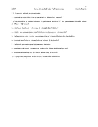 77 
MINTS  Curso Sobre el Libro del Profeta Jeremías  Eufemio Ricardo 
 
7.7.  Preguntas Sobre la Séptima Lección  
1.  ¿Por qué termina el libro con la suerte del rey Sedequías y Joaquín? 
2. ¿Qué diferencias se encuentran entre el apéndice de Jeremías 52 y  los apéndices encontrados al final 
de II Reyes y II Crónicas?   
3.  ¿Cuál es el significado y relevancia de este apéndice histórico? 
4.  ¿Cuáles  son los cuatros eventos históricos mencionados en este capitulo? 
5.  Explique como estos eventos históricos señalan principios didácticos del plan de Dios. 
6.  ¿Por qué se enfatiza en este apéndice el reinado de Sedequías? 
7.  Explique la antropología del juicio en este apéndice. 
8.  ¿Cómo se relaciona la cautividad de Judá con las consecuencias del pecado? 
9.  ¿Cómo se explica la gracia de Dios en la liberación de Joaquín? 
10.  Explique los dos puntos de vistas sobre la liberación de Joaquín. 
 
 
 
 
 
 
 
 
 
 
 
 
 
 
 
 
 
 
 
 
 
 
 
 
 
 
