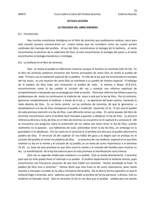 79 
MINTS  Curso Sobre el Libro del Profeta Jeremías  Eufemio Ricardo 
 
OCTAVA LECCIÓN 
 LA TEOLOGÍA DEL LIBRO JEREMÍAS 
8.1.  Introducción 
Hay muchas enseñanzas teológicas en el libro de Jeremías que pudiésemos analizar, pero para 
este  estudio  quisiera  concentrarme  en    cuatro  temas  que  los  consideró  como  los  cuatro  puntos 
cardinales del mensaje del profeta.  Al sur del libro, encontramos la teología de la teofanía,  al norte  
encontramos la doctrina de la soberanía de Dios, al este encontramos la teología del pacto y al oeste 
encontramos la teología mesiánica o cristología. 
8.2.  La teofanía en el libro de Jeremías 
Dios  se revela al pueblo en diferentes maneras aunque el hombre no entienda (Job 33:14).  En 
el libro de Jeremías podemos encontrar dos formas principales de como Dios se reveló al pueblo de 
Judá.  Primero usa la revelación especial de su palabra.  El rollo de la ley que fue encontrado en tiempos 
del rey Josías,  es una muestra de como Dios se manifestó a su pueblo de manera especial.  El hallazgo 
de  la  palabra  de  Dios  trajo  una  renovación  al  pueblo  de  Judá.    Si  leemos  2  Reyes  22:8‐23:3, 
encontraremos  como  la  ley  cambió  el  corazón  del  rey  y  produjo  una  reforma  espiritual  de 
arrepentimiento y búsqueda que se propagó por toda la nación.   Pero esta reforma fue efímera pues los 
predecesores de  Josías no continuaron la tradición de  amor y celo por la ley de Dios.  Por el contrario, 
ignoraron completamente la teofanía  a través de la ley  y   se apartaron del buen camino  haciendo lo 
malo  delante  de  Dios.    Es  un  tema  central    en  las  profecías  de  Jeremías,  de  que  la  ignorancia    y 
desobediencia a la ley de Dios condujeron al pueblo a maldición  (Jeremías 11:3).  Si tan solo el pueblo 
de Judá prestase atención a la ley de Dios, cuan diferente serian sus vidas.  En varios pasajes del libro de 
Jeremías encontramos como el profeta hace hincapié a guardar y obedecer la ley de Dios.  La primera 
referencia directa a la ley de Dios en el libro de Jeremías se encuentra en el capitulo 8 y versículo 8.  Allí 
se encuentra una pregunta sobre la pretensión de  ser sabios por tener  tener la ley de Dios, cuando 
realmente no la poseían.  Los habitantes de Judá  pretendían tener la ley de Dios, sin embargo no la 
guardaban ni la obedecían.  Por tal razón en el versículo 9, el profeta nos dice que el pueblo aborreció la 
palabra de Dios.  El versículo 16 del capitulo 15 nos habla del gozo y la alegría que se produjo en el 
corazón del profeta al comer las palabras de Dios.     La promesa de una teofanía  especial en la que Dios 
revelará su ley en la mente y el corazón de su pueblo, es un tema de suma importancia n el Jeremías 
31:33.  La  base de esta promesa es que Dios usará la mente y el corazón del hombre para mostrar su 
ley.  La manifestación  de la ley fue externa pero en esta promesa la manifestación sería interna. 
Dios usa un segundo medio para revelarse a su pueblo.  Dios se revela directamente  a Jeremías 
para que así este pueda llevar el mensaje a su pueblo.  El profeta experimentó la teofanía directa, pues 
encontramos con frecuencia alusiones de que Dios habló con Jeremías.  Hemos estudiado la frase “la 
palabra de Dios vino a Jeremías.”  Hemos dicho que esta frase es de suma importancia, pues revela 
eventos y mensajes cruciales en la vida y ministerio del profeta.  No se dice la forma específica en que la 
teofanía llegó a Jeremías, pero  sabemos que Dios habló al profeta de forma personal  y directa. Esto es 
evidente en llamado inicial.  Solo en Jeremías 31:26 se nos dice que el profeta   soñaba pero las demás 
 