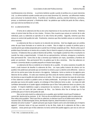 80 
MINTS  Curso Sobre el Libro del Profeta Jeremías  Eufemio Ricardo 
 
manifestaciones eran directas.    La primera teofanía sucede cuando el profeta era un joven (Jeremías 
1:6).  La ultima teofanía sucede cuando este ya era viejo (Jeremías 51). Jeremías  usó diferentes medios 
para comunicar la revelación divina.  El profeta usó metáforas, poemas, eventos históricos, sermones, 
prosas, su testimonio personal  y finalmente dictó  las palabras que recibió de parte de Dios a Baruc, 
para que este las escribiese en un rollo.  
8.3.   La soberanía de Dios  
  El tema de la soberanía de Dios es de suma importancia en los escritos de Jeremías.  Podemos 
notar el control total de Dios en tres niveles.  Primero, Dios muestra que estuvo en control de la vida 
individual,  pues  su  soberanía  es  ejercida  en  la  vida  misma  del  profeta.    Segundo,  notamos  que  Dios 
estuvo en control del pueblo de Judá.  Finalmente, notamos que Dios también estuvo en control de las 
otras naciones.  
La soberanía de Dios se muestra en la elección de Jeremías.  Este fue elegido para ser profeta 
antes de que fuese formado en el vientre de su madre.  Dios le eligió no cuando el profeta quiso y 
cuando pensó que estaba preparado pero cuando fue el tiempo aceptado por Dios.  Mucho antes que el 
profeta fuese formado en el vientre de su madre, Dios lo llamó lo separó y lo dio para el ministerio a las 
naciones.  El Soberano Dios ya sabía el destino del profeta.  Fue elegido cuando fue niño o muchacho no 
cuando fue viejo y experimentado.  A través de sus apresamientos, rechazos, amarguras y cautiverio; 
Dios permaneció fiel.  Como Dios le dijo a Jeremías que hablaría con reyes, sacerdotes y hombres de 
poder así aconteció.  Dios permaneció fiel a la palabra que le dio a Jeremías.   Dios fue soberano en 
conducir a Jeremías desde un pueblo pequeño en Anatot hasta Egipto.  
La soberanía de Dios es evidente en el destino de su pueblo.  En varias ocasiones el pueblo de 
Israel  y  Judá  trataron  de  desafiar  la  soberanía  de  Dios.    Los  reyes  judíos  trataron  de  aliarse  con  los 
pueblos más poderosos pensando que así tendrían la victoria y que su destino sería diferente.  Josías se 
alió con los asirios para tratar de vencer a los egipcios.  Sedequías  tenía su mente en los egipcios para 
liberarse de los caldeos.  En cada caso notamos que Dios actúa de manera soberana.  El tema principal 
de Jeremías es que el pueblo de Judá entraría en el exilio.  Por más que trataron los reyes de evitar esto, 
el Dios Soberano cumplió su palabra como se había profetizado.  Al principio con el poder egipcio se 
pensaba que nunca otro poder surgiría, sin embargo el Dios Soberano tenia su plan.  Los reyes de Judá 
confiaban demasiado en el poder egipcio olvidándose que el Dios Todo poderoso tiene sus planes y los 
cumple.    El  imperio  babilónico  surgió  y  conquistaron  las  naciones  a  su  derredor  y  Judá  fue    llevada 
cautiva  y  esto  era  parte  del  plan  soberano  de  Dios.    Los  Setenta  años  fue  el  tiempo  que  le  fue 
profetizado para el retorno del pueblo de Judá. 
   Dios no tan solo mostró su soberanía con su pueblo, pero también mostró que Él estaba en 
control del  destino de las naciones.  A. W.  Pink nos da una definición excelente sobre la soberanía de 
Dios sobre otros pueblos: “Decir que Dios es soberano, es declarar que Él es el Gobernante sobre las 
naciones”(Sal. 22:28) levantando reinos, derribando imperios, determinando el curso de las 
dinastías tal como le place.”73
 ¿Quién pensaría que el gran imperio asirio seria derrotado por el imperio 
egipcio?    Inclusive  Josías  el  rey  que  encontró  la  ley  de  Dios,  dudo  de  la  soberanía  de  Dios  a  este 
respecto.   Josías pensó que el Dios soberano no tenia control del pueblo egipcio y por eso se unió con 
                                                            
73
 A.W.  Pink.  La Soberanía de Dios.  p. 21. 
 