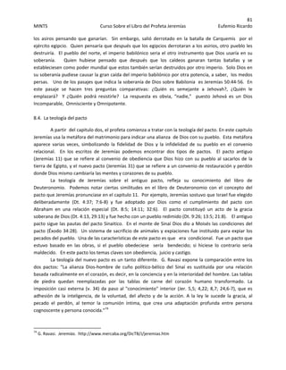 81 
MINTS  Curso Sobre el Libro del Profeta Jeremías  Eufemio Ricardo 
 
los  asiros  pensando  que  ganarían.    Sin  embargo,  salió  derrotado  en  la  batalla  de  Carquemis    por  el 
ejército egipcio.  Quien pensaría que después que los egipcios derrotaran a los asirios, otro pueblo les 
destruiría.  El pueblo del norte, el imperio babilónico seria el otro instrumento que Dios usaría en su 
soberanía.      Quien  hubiese  pensado  que  después  que  los  caldeos  ganaran  tantas  batallas  y  se 
estableciesen como poder mundial que estos también serían destruidos por otro imperio.  Solo Dios en 
su soberanía pudiese causar la gran caída del imperio babilónico por otra potencia, a saber,  los medos 
persas.   Uno de los pasajes que indica la soberanía de Dios sobre Babilonia  es Jeremías 50:44‐56.  En 
este  pasaje  se  hacen  tres  preguntas  comparativas:  ¿Quién  es  semejante  a  Jehovah?,  ¿Quién  le 
emplazará?    Y  ¿Quién  podrá  resistirle?    La  respuesta  es  obvia,  “nadie,”    puesto  Jehová  es  un  Dios 
Incomparable,  Omnisciente y Omnipotente.    
 
8.4.  La teología del pacto 
A partir  del capitulo dos, el profeta comienza a tratar con la teología del pacto. En este capitulo  
Jeremías usa la metáfora del matrimonio para indicar una alianza  de Dios con su pueblo.  Esta metáfora 
aparece  varias  veces,  simbolizando  la  fidelidad  de  Dios  y  la  infidelidad  de  su  pueblo  en  el  convenio 
relacional.    En  los  escritos  de  Jeremías  podemos  encontrar  dos  tipos  de  pactos.    El  pacto  antiguo 
(Jeremías 11) que se refiere al convenio de obediencia que Dios hizo con su pueblo al sacarlos de la 
tierra de Egipto, y el nuevo pacto (Jeremías 31) que se refiere a un convenio de restauración y perdón 
donde Dios mismo cambiaría las mentes y corazones de su pueblo.   
La  teología  de  Jeremías  sobre  el  antiguo  pacto,  refleja  su  conocimiento  del  libro  de 
Deuteronomio.    Podemos  notar  ciertas  similitudes  en  el  libro  de  Deuteronomio  con  el  concepto  del 
pacto que Jeremías pronunciase en el capitulo 11.  Por ejemplo, Jeremías sostuvo que Israel fue elegido 
deliberadamente  (Dt.  4:37;  7:6‐8)  y  fue  adoptado  por  Dios  como  el  cumplimiento  del  pacto  con 
Abraham  en  una  relación  especial  (Dt.  8:5;  14:11;  32:6).    El  pacto  constituyó  un  acto  de  la  gracia 
soberana de Dios (Dt. 4:13, 29:13) y fue hecho con un pueblo redimido (Dt. 9:26; 13:5; 21:8).    El antiguo 
pacto sigue las pautas del pacto Sinaitico.  En el monte de Sinaí Dios dio a Moisés las condiciones del 
pacto (Éxodo 34:28).  Un sistema de sacrificio de animales y expiaciones fue instituido para expiar los 
pecados del pueblo.  Una de las características de este pacto es que   era  condicional.  Fue un pacto que 
estuvo  basado  en  las  obras,  si  el  pueblo  obedeciese    sería    bendecido;  si  hiciese  lo  contrario  sería 
maldecido.   En este pacto los temas claves son obediencia,  juicio y castigo. 
  La teología del nuevo pacto es un tanto diferente.  G. Ravasi expone la comparación entre los 
dos  pactos:  “La  alianza  Dios‐hombre  de  cuño  político‐bélico  del  Sinaí  es  sustituida  por  una  relación 
basada radicalmente en el corazón, es decir, en la conciencia y en la interioridad del hombre. Las tablas 
de  piedra  quedan  reemplazadas  por  las  tablas  de  carne  del  corazón  humano  transformado.  La 
imposición casi externa (v. 34) da paso al "conocimiento" interior (Jer. 5,5; 4,22; 8,7; 24,6‐7), que es 
adhesión  de  la  inteligencia,  de  la  voluntad,  del  afecto  y  de  la  acción.  A  la  ley  le  sucede  la  gracia,  al 
pecado  el  perdón,  al  temor  la  comunión  íntima,  que  crea  una  adaptación  profunda  entre  persona 
cognoscente y persona conocida.”74
                                                            
74
 G. Ravasi.  Jeremías.  http://www.mercaba.org/DicTB/J/jeremias.htm 
 