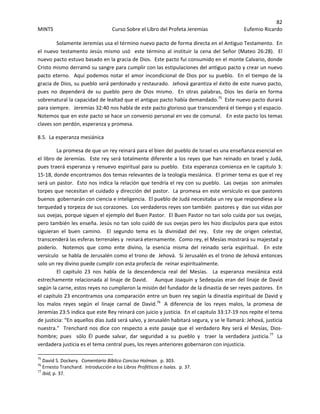 82 
MINTS  Curso Sobre el Libro del Profeta Jeremías  Eufemio Ricardo 
 
Solamente Jeremías usa el término nuevo pacto de forma directa en el Antiguo Testamento.  En 
el nuevo testamento Jesús mismo usó  este término al instituir la cena del Señor (Mateo 26:28).  El 
nuevo pacto estuvo basado en la gracia de Dios.  Este pacto fui consumido en el monte Calvario, donde 
Cristo mismo derramó su sangre para cumplir con las estipulaciones del antiguo pacto y crear un nuevo 
pacto eterno.  Aquí podemos notar el amor incondicional de Dios por su pueblo.  En el tiempo de la 
gracia de Dios, su pueblo será perdonado y restaurado.  Jehová garantiza el éxito de este nuevo pacto, 
pues  no  dependerá  de  su  pueblo  pero  de  Dios  mismo.    En  otras  palabras,  Dios  les  daría  en  forma 
sobrenatural la capacidad de lealtad que el antiguo pacto había demandado.75
  Este nuevo pacto durará 
para siempre.   Jeremías 32:40 nos habla de este pacto glorioso que transcenderá el tiempo y el espacio.  
Notemos que en este pacto se hace un convenio personal en vez de comunal.   En este pacto los temas 
claves son perdón, esperanza y promesa. 
8.5.  La esperanza mesiánica  
  La promesa de que un rey reinará para el bien del pueblo de Israel es una enseñanza esencial en 
el libro de Jeremías.  Este rey será totalmente diferente a los reyes que han reinado en Israel y Judá, 
pues traerá esperanza y renuevo espiritual para su pueblo.  Esta esperanza comienza en le capitulo 3: 
15‐18, donde encontramos dos temas relevantes de la teología mesiánica.  El primer tema es que el rey 
será un pastor.  Esto nos indica la relación que tendría el rey con su pueblo.  Las ovejas  son animales 
torpes que necesitan el cuidado y dirección del pastor.  La promesa en este versículo es que pastores 
buenos  gobernarán con ciencia e inteligencia.  El pueblo de Judá necesitaba un rey que respondiese a la 
terquedad y torpeza de sus corazones.  Los verdaderos reyes son también  pastores y  dan sus vidas por 
sus ovejas, porque siguen el ejemplo del Buen Pastor.  El Buen Pastor no tan solo cuida por sus ovejas, 
pero también les enseña. Jesús no tan solo cuidó de sus ovejas pero les hizo discípulos para que estos 
siguieran  el  buen  camino.    El  segundo  tema  es  la  divinidad  del  rey.    Este  rey  de  origen  celestial, 
transcenderá las esferas terrenales y  reinará eternamente.  Como rey, el Mesías mostrará su majestad y 
poderío.    Notemos  que  como  ente  divino,  la  esencia  misma  del  reinado  sería  espiritual.    En  este 
versículo  se habla de Jerusalén como el trono de  Jehová.  Si Jerusalén es el trono de Jehová entonces 
solo un rey divino puede cumplir con esta profecía de  reinar espiritualmente.     
  El  capitulo  23  nos  habla  de  la  descendencia  real  del  Mesías.    La  esperanza  mesiánica  está 
estrechamente relacionada al linaje de David.    Aunque Joaquín y Sedequías eran del linaje de David 
según la carne, estos reyes no cumplieron la misión del fundador de la dinastía de ser reyes pastores.  En 
el capitulo 23 encontramos una comparación entre un buen rey según la dinastía espiritual de David y 
los  malos  reyes  según  el  linaje  carnal  de  David.76
   A  diferencia  de  los  reyes  malos,  la  promesa  de 
Jeremías 23:5 indica que este Rey reinará con juicio y justicia.  En el capitulo 33:17‐19 nos repite el tema 
de justicia: “En aquellos días Judá será salvo, y Jerusalén habitará segura, y se le llamará: Jehová, justicia 
nuestra.”  Trenchard nos dice con respecto a este pasaje que el verdadero Rey será el Mesías, Dios‐
hombre;  pues    sólo  Él  puede  salvar,  dar  seguridad  a  su  pueblo  y    traer  la  verdadera  justicia.77
   La 
verdadera justicia es el tema central pues, los reyes anteriores gobernaron con injusticia. 
                                                            
75
 David S. Dockery.  Comentario Bíblico Conciso Holman.  p. 303. 
76
 Ernesto Tranchard.  Introducción a los Libros Proféticos e Isaías.  p. 37. 
77
 ibid, p. 37. 
 