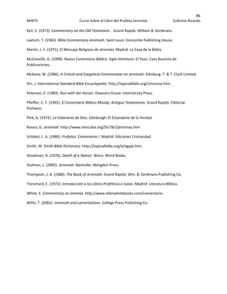 86 
MINTS  Curso Sobre el Libro del Profeta Jeremías  Eufemio Ricardo 
 
Keil, C. (1973). Commentary on the Old Testament. . Grand Rapids: William B. Eerdmans. 
Laetsch, T. (1965). Bible Commentary Jeremiah. Saint Louis: Concordia Publishing House. 
Martin, J. F. (1971). El Mensaje Religioso de Jeremías. Madrid: La Casa de la Biblia. 
McConville, G. (1999). Nuevo Comentario Bíblico: Siglo Veintiuno. El Paso: Casa Bautista de 
Publicaciones. 
McKane, W. (1986). A Critical and Exegetical Commenatar on Jeremiah. Edinburg: T. & T. Clark Limited. 
Orr, J. International Standard Bible Encyclopedia. http://topicalbible.org/i/incense.htm. 
Peterson, E. (1983). Run with the Horses. Downers Grove: InterVarsity Press. 
Pfeiffer, C. F. (1992). El Comentario Bíblico Moody: Antiguo Testamento. Grand Rapids: Editorial 
Portavoz. 
Pink, A. (1972). La Soberanía de Dios. Edinburgh: El Estandarte de la Verdad. 
Ravasi, G. Jeremiah. http://www.mercaba.org/DicTB/J/jeremias.htm. 
Schökel, L. A. (1980). Profetas: Comentario I. Madrid: Ediciones Cristiandad. 
Smith, W. Smith Bible Dictionary. http://topicalbible.org/e/egypt.htm. 
Steadman, R. (1976). Death of a Nation. Waco: Word Books. 
Stulman, L. (2005). Jeremiah. Nashville: Abingdon Press. 
Thompson, J. A. (1980). The Book of Jeremiah. Grand Rapids: Wm. B. Eerdmans Publishing Co. 
Trenchard, E. (1972). Introducción a los Libros Proféticos e Isaias. Madrid: Literatura Bíblica. 
White, E. Commentary on Jeremia. http://www.ellenwhitebooks.com/comentario. 
Willis, T. (2002). Jeremiah and Lamentations. College Press Publishing Co. 
 
 
 
 
 
 
 