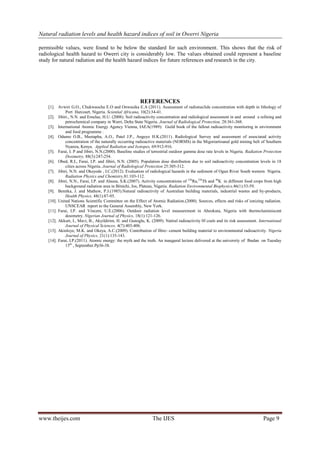 Natural radiation levels and health hazard indices of soil in Owerri Nigeria
www.theijes.com The IJES Page 9
permissible values, were found to be below the standard for such environment. This shows that the risk of
radiological health hazard to Owerri city is considerably low. The values obtained could represent a baseline
study for natural radiation and the health hazard indices for future references and research in the city.
REFERENCES
[1]. Avwiri G.O., Chukwuocha E.O and Onwusika E.A (2011). Assessment of radionuclide concentration with depth in lithology of
Port Harcourt, Nigeria. Sciential Africana, 10(2):34-41.
[2]. Jibiri., N.N. and Emelue, H.U. (2008). Soil radioactivity concentration and radiological assessment in and around a refining and
petrochemical company in Warri, Delta State Nigeria. Journal of Radiological Protection, 28:361-368.
[3]. International Atomic Energy Agency Vienna, IAEA(1989): Guild book of the fallout radioactivity monitoring in environment
and food programme .
[4]. Odumo O.B., Mustapha, A.O., Patel J.P., Angeyo H.K.(2011). Radiological Survey and assessment of associated activity
concentration of the naturally occurring radioactive materials (NORMS) in the Migoriartisanal gold mining belt of Southern
Nyanza, Kenya. Applied Radiation and Isotopes, 69:912-916.
[5]. Farai, I. P and Jibiri, N.N.(2000). Baseline studies of terrestrial outdoor gamma dose rate levels in Nigeria. Radiation Protection
Dosimetry, 88(3):247-254.
[6]. Obed, R.I., Farai, I.P. and Jibiri, N.N. (2005). Population dose distribution due to soil radioactivity concentration levels in 18
cities across Nigeria. Journal of Radiological Protection 25:305-312.
[7]. Jibiri, N.N. and Okeyode , I.C.(2012). Evaluation of radiological hazards in the sediment of Ogun River South western Nigeria.
Radiation Physics and Chemistry,81:103-112.
[8]. Jibiri, N.N., Farai, I.P. and Alausa, S.K.(2007). Activity concentrations of 226
Ra,228
Th and 40
K in different food crops from high
background radiation area in Bitsichi, Jos, Plateau, Nigeria. Radiation Environmental Biophysics,46(1):53-59.
[9]. Beretka, J. and Mathew, P.J.(1985).Natural radioactivity of Australian building materials, industrial wastes and by-products,
Health Physics, 48(1):87-95.
[10]. United Nations Scientific Committee on the Effect of Atomic Radiation.(2000). Sources, effects and risks of ionizing radiation.
UNSCEAR report to the General Assembly, New York.
[11]. Farai, I.P. and Vincent, U.E.(2006). Outdoor radiation level measurement in Abeokuta, Nigeria with thermoluminiscent
dosimetry. Nigerian Journal of Physics, 18(1):121-126.
[12]. Akkurt, I., Mavi, B., Akyildirim, H. and Gunoglu, K. (2009). Natiral radioactivity 0f coals and its risk assessment. International
Journal of Physical Sciences, 4(7):403-406.
[13]. Akinloye, M.K. and Okeya, A.C.(2009). Contribution of fibre- cement building material to environmental radioactivity. Nigeria
Journal of Physics, 21(1):135-143.
[14]. Farai, I.P.(2011). Atomic energy: the myth and the truth. An inaugural lecture delivered at the university of Ibadan on Tuesday
15th
, September.Pp36-38.
 