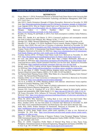 Promotional Mix and Industry Practices of Leading Fast–food Industry in the Philippines:…
*Corresponding Author: Jennilyn C. Mina1
www.aijbm.com 17 | Page
REFERENCES
[1]. Flores, Marivic F. (2014). Promotional Practices of Selected Food Chains Stores in the University Belt
in Manila. International Journal of Information Technology and Business Management, ISSN 2304–
0777, Vol.21 No.1
[2]. Jake (2011). Family Orientation (Strength of Filipino Personality). Retrieved on November 24, 2020
from: http://filipinopersonality4us.blogspot.com/2011/04/family–orientation–strength–of–filipino.html
[3]. Look Upgrade (2018). Why do Filipino Called Food Lover? Retrieved on November 24, 2020 from:
https://lookupgrade.com/en/blog/english–why–do–filipino–called–food–lover/
[4]. Masigan, Andrew J. (2019). Numbers Don’t Lie. Retrieved from:
https://www.bworldonline.com/trends–in–the–food–industry/
[5]. Kaushik, J.S., Narang, M. and Parakh, A. (2011). Fast–food consumption in children. Indian Pediatrics,
48: 97–101.
[6]. Habib, Q.F., Dardak, R.A. and Zakaria, S. (2011). Consumer's preference and consumption towards
fast–food: Evidences from Malaysia. Bus. Manage. Q. Rev., 2: 14–27.
[7]. Ethridge, D.E. (2004) “Research Methodology in Applied Economics” John Wiley & Sons, p.24
[8]. Marsden, P. V., & Wright, J. D. (2010). Handbook of survey research. Bingley, England: Emerald.
[9]. Schooley, Skye (2020). Pros and Cons of Forming a Corporation. Retrieved on November 24, 2020
from: https://www.businessnewsdaily.com/15805–corporation–advantages–and–disadvantages.html
[10]. Villaluz, Nicole (2018). 10 International Food Brands Filipinos Said They Wish Would Come to the
Philippines. Retrieved on November 24, 2020 from: https://www.wheninmanila.com/10–international–
food–brands–filipinos–said–they–wish–would–come–to–the–philippines/
[11]. Escalona, Katrina (2018). 10 Filipino Food Chains Locals Love. Retrieved on November 24, 2020
from: https://theculturetrip.com/asia/philippines/articles/10–filipino–food–chains–locals–love/
[12]. De Leon, Jian (2016). Why Jollibee Is Much More Than a Filipino McDonald's. Retrieved on
November 24, 2020 from: https://firstwefeast.com/features/2016/09/jollibee–love–letter–filipino–food
[13]. Total Food Service (2020). Female Consumers Find New Love for Fast–food . Retrieved on November
24, 2020 from: https://totalfood.com/female–consumers–find–new–love–for–fast–food/
[14]. Martell, Ashley (2014). Cooking with the Spouse Strengthens Relationships. Retrieved on November
24, 2020 from: https://foodal.com/knowledge/how–to/cooking–spouse–stengthens–relationships/
[15]. Pitt, M. and Musa, Z. (2008). Towards defining shopping centres and their management systems.
Journal of Retail & Leisure Property (2009) 8, 39–55. DOI: 10.1057/rlp.2008.25
[16]. The National Retail Planning Forum (2000). What Makes for a Successful Shopping Centre Scheme?
London: The National Retail Planning Forum
[17]. Edarabia (2020). List of 3 Best Universities in Cabanatuan City (2020 Fees). Retrieved on November
24, 2020 from: https://www.edarabia.com/universities/cabanatuan/
[18]. Till, B. D., & Busler, M. (1998). Matching products with endorsers: attractiveness versus expertise.
Journal of Consumer Marketing, 15(6), 576–586.
[19]. Randhawa, A., & Khan, J. A. (2014). Impact of celebrity endorsement on consumer buying behavior.
International Journal of Business Management, 1(2), 170–189.
[20]. Newson, R.S., Lion, R., Crawford, R.J. et al. (2013). Behaviour change for better health: nutrition,
hygiene and sustainability. BMC Public Health 13, S1. https://doi.org/10.1186/1471–2458–13–S1–S1
[21]. UK Essays (November 2018). Influence Of Television Advertising Of Fast–food Marketing Essay.
Retrieved from https://www.ukessays.com/essays/marketing/influence–of–television–advertising–of–
fast–food–marketing–essay.php?vref=1
[22]. White, M. (2016). Why Americans Are Falling Back in Love with the Fast–food Combo Meal.
Retrieved on December 06, 2019 from: https://money.com/fast–food–combo–meal–sales–rise/
[23]. Maze, Jonathan (2019). Are fast–food chains in a discount trap? Retrieved on November 24, 2020
from: https://www.restaurantbusinessonline.com/financing/are–fast–food–chains–discount–trap
[24]. Suttle, Rick (2020). Product Strategies for Restaurants. Retrieved on November 24, 2020 from:
https://smallbusiness.chron.com/product–strategies–restaurants–37640.html
[25]. Sharpe, K. (2010). Study: People choose combo meals regardless of value or size. Retrieved on
November 30, 2019 from: https://www.fastcasual.com/news/study–people–choose–combo–meals–
regardless–of–value–or–size/
[26]. Mina, J.C. (2020). Brand Positioning of Hygienic Products Using Perceptual Mapping Technique.
SSRG International Journal of Economics and Management Studies (SSRG–IJEMS)–Volume 7 Issue 2
pp. 150–158 ISSN: 2393–9125
[27]. Mina, J.C. (2020). Competitive Profile Matrix of Selected Drug Stores at Jaen, Nueva Ecija,
Philippines. International Journal of Advanced Engineering, Management and Science (IJAEMS). Vol–
6, Issue–4, pp. 186–193 ISSN: 2454–1311 https://dx.doi.org/10.22161/ijaems.64.5
 