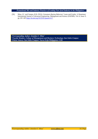 Promotional Mix and Industry Practices of Leading Fast–food Industry in the Philippines:…
*Corresponding Author: Jennilyn C. Mina1
www.aijbm.com 18 | Page
[28]. Mina, J.C. and Campos, R.B. (2018). Consumers Buying Behaviors’ Loans and Credits: A Situationer.
International Journal of Advanced Engineering, Management and Science (IJAEMS). Vol–4, Issue–9,
pp. 681–685 https://dx.doi.org/10.22161/ijaems.4.9.7
*Corresponding Author: Jennilyn C. Mina1
1
Faculty Member, College of Management and Business Technology–San Isidro Campus
(Tabon Annex), San Isidro Campus, Nueva Ecija Philipppines 3106
 