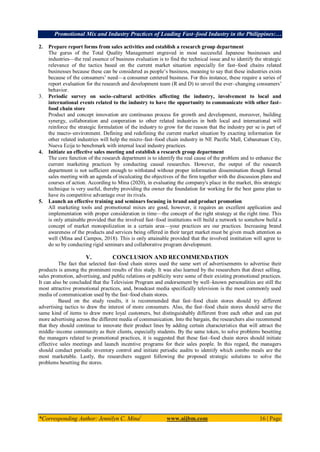 Promotional Mix and Industry Practices of Leading Fast–food Industry in the Philippines:…
*Corresponding Author: Jennilyn C. Mina1
www.aijbm.com 16 | Page
2. Prepare report forms from sales activities and establish a research group department
The gurus of the Total Quality Management engraved in most successful Japanese businesses and
industries––the real essence of business evaluation is to find the technical issue and to identify the strategic
relevance of the tactics based on the current market situation especially for fast–food chains related
businesses because these can be considered as people’s business, meaning to say that these industries exists
because of the consumers’ need—a consumer centered business. For this instance, these require a series of
report evaluation for the research and development team (R and D) to unveil the ever–changing consumers’
behavior.
3. Periodic survey on socio–cultural activities affecting the industry, involvement to local and
international events related to the industry to have the opportunity to communicate with other fast–
food chain store
Product and concept innovation are continuous process for growth and development, moreover, building
synergy, collaboration and cooperation to other related industries in both local and international will
reinforce the strategic formulation of the industry to grow for the reason that the industry per se is part of
the macro–environment. Defining and redefining the current market situation by exacting information for
other related industries will help the micro–fast–food chain industry in NE Pacific Mall, Cabanatuan City,
Nueva Ecija to benchmark with internal local industry practices.
4. Initiate an effective sales meeting and establish a research group department
The core function of the research department is to identify the real cause of the problem and to enhance the
current marketing practices by conducting causal researches. However, the output of the research
department is not sufficient enough to withstand without proper information dissemination though formal
sales meeting with an agenda of inculcating the objectives of the firm together with the discussion plans and
courses of action. According to Mina (2020), in evaluating the company's place in the market, this strategic
technique is very useful, thereby providing the owner the foundation for working for the best game plan to
have its competitive advantage over its rivals.
5. Launch an effective training and seminars focusing in brand and product promotion
All marketing tools and promotional mixes are good, however, it requires an excellent application and
implementation with proper consideration in time—the concept of the right strategy at the right time. This
is only attainable provided that the involved fast–food institutions will build a network to somehow build a
concept of market monopolization in a certain area—your practices are our practices. Increasing brand
awareness of the products and services being offered in their target market must be given much attention as
well (Mina and Campos, 2018). This is only attainable provided that the involved institution will agree to
do so by conducting rigid seminars and collaborative program development.
V. CONCLUSION AND RECOMMENDATION
The fact that selected fast–food chain stores used the same sort of advertisements to advertise their
products is among the prominent results of this study. It was also learned by the researchers that direct selling,
sales promotion, advertising, and public relations or publicity were some of their existing promotional practices.
It can also be concluded that the Television Program and endorsement by well–known personalities are still the
most attractive promotional practices, and, broadcast media specifically television is the most commonly used
media of communication used by the fast–food chain stores.
Based on the study results, it is recommended that fast–food chain stores should try different
advertising tactics to draw the interest of more consumers. Also, the fast–food chain stores should serve the
same kind of items to draw more loyal customers, but distinguishably different from each other and can put
more advertising across the different media of communication. Into the bargain, the researchers also recommend
that they should continue to innovate their product lines by adding certain characteristics that will attract the
middle–income community as their clients, especially students. By the same token, to solve problems besetting
the managers related to promotional practices, it is suggested that these fast–food chain stores should initiate
effective sales meetings and launch incentive programs for their sales people. In this regard, the managers
should conduct periodic inventory control and initiate periodic audits to identify which combo meals are the
most marketable. Lastly, the researchers suggest following the proposed strategic solutions to solve the
problems besetting the stores.
 