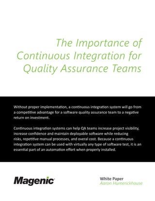 Without proper implementation, a continuous integration system will go from
a competitive advantage for a software quality assurance team to a negative
return on investment.
Continuous integration systems can help QA teams increase project visibility,
increase confidence and maintain deployable software while reducing
risks, repetitive manual processes, and overal cost. Because a continuous
integration system can be used with virtually any type of software test, it is an
essential part of an automation effort when properly installed.
The Importance of
Continuous Integration for
Quality Assurance Teams
White Paper
Aaron Humerickhouse
 