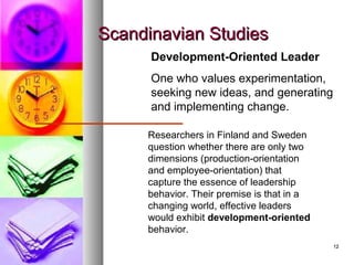1212
Scandinavian StudiesScandinavian Studies
Development-Oriented Leader
One who values experimentation,
seeking new ideas, and generating
and implementing change.
Researchers in Finland and Sweden
question whether there are only two
dimensions (production-orientation
and employee-orientation) that
capture the essence of leadership
behavior. Their premise is that in a
changing world, effective leaders
would exhibit development-oriented
behavior.
 