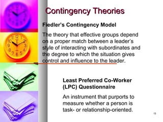 1313
Contingency TheoriesContingency Theories
Fiedler’s Contingency Model
The theory that effective groups depend
on a proper match between a leader’s
style of interacting with subordinates and
the degree to which the situation gives
control and influence to the leader.
Least Preferred Co-Worker
(LPC) Questionnaire
An instrument that purports to
measure whether a person is
task- or relationship-oriented.
 