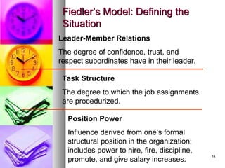 1414
Fiedler’s Model: Defining theFiedler’s Model: Defining the
SituationSituation
Leader-Member Relations
The degree of confidence, trust, and
respect subordinates have in their leader.
Position Power
Influence derived from one’s formal
structural position in the organization;
includes power to hire, fire, discipline,
promote, and give salary increases.
Task Structure
The degree to which the job assignments
are procedurized.
 