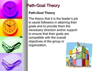 1919
Path-Goal TheoryPath-Goal Theory
Path-Goal Theory
The theory that it is the leader’s job
to assist followers in attaining their
goals and to provide them the
necessary direction and/or support
to ensure that their goals are
compatible with the overall
objectives of the group or
organization.
 