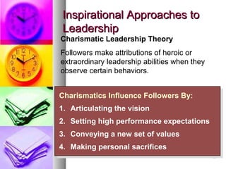 2929
Inspirational Approaches toInspirational Approaches to
LeadershipLeadership
Charismatics Influence Followers By:
1. Articulating the vision
2. Setting high performance expectations
3. Conveying a new set of values
4. Making personal sacrifices
Charismatics Influence Followers By:
1. Articulating the vision
2. Setting high performance expectations
3. Conveying a new set of values
4. Making personal sacrifices
Charismatic Leadership Theory
Followers make attributions of heroic or
extraordinary leadership abilities when they
observe certain behaviors.
 