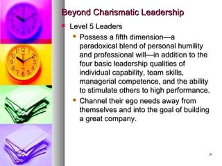 3131
Beyond Charismatic LeadershipBeyond Charismatic Leadership
 Level 5 LeadersLevel 5 Leaders
 Possess a fifth dimension—aPossess a fifth dimension—a
paradoxical blend of personal humilityparadoxical blend of personal humility
and professional will—in addition to theand professional will—in addition to the
four basic leadership qualities offour basic leadership qualities of
individual capability, team skills,individual capability, team skills,
managerial competence, and the abilitymanagerial competence, and the ability
to stimulate others to high performance.to stimulate others to high performance.
 Channel their ego needs away fromChannel their ego needs away from
themselves and into the goal of buildingthemselves and into the goal of building
a great company.a great company.
 