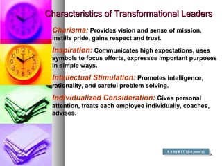 3434
Characteristics of Transformational LeadersCharacteristics of Transformational Leaders
E X H I B I T 12–4 (cont’d)
E X H I B I T 12–4 (cont’d)
Charisma: Provides vision and sense of mission,
instills pride, gains respect and trust.
Inspiration: Communicates high expectations, uses
symbols to focus efforts, expresses important purposes
in simple ways.
Intellectual Stimulation: Promotes intelligence,
rationality, and careful problem solving.
Individualized Consideration: Gives personal
attention, treats each employee individually, coaches,
advises.
 