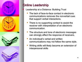 4040
Online LeadershipOnline Leadership
 Leadership at a Distance: Building TrustLeadership at a Distance: Building Trust
 The lack of face-to-face contact in electronicThe lack of face-to-face contact in electronic
communications removes the nonverbal cuescommunications removes the nonverbal cues
that support verbal interactions.that support verbal interactions.
 There is no supporting context to assist theThere is no supporting context to assist the
receiver with interpretation of an electronicreceiver with interpretation of an electronic
communication.communication.
 The structure and tone of electronic messagesThe structure and tone of electronic messages
can strongly affect the response of receivers.can strongly affect the response of receivers.
 An individual’s verbal and writtenAn individual’s verbal and written
communications may not follow the same style.communications may not follow the same style.
 Writing skills will likely become an extension ofWriting skills will likely become an extension of
interpersonal skillsinterpersonal skills
 
