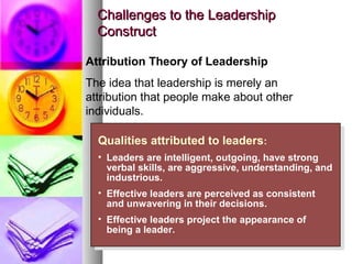 4141
Challenges to the LeadershipChallenges to the Leadership
ConstructConstruct
Qualities attributed to leaders:
• Leaders are intelligent, outgoing, have strong
verbal skills, are aggressive, understanding, and
industrious.
• Effective leaders are perceived as consistent
and unwavering in their decisions.
• Effective leaders project the appearance of
being a leader.
Qualities attributed to leaders:
• Leaders are intelligent, outgoing, have strong
verbal skills, are aggressive, understanding, and
industrious.
• Effective leaders are perceived as consistent
and unwavering in their decisions.
• Effective leaders project the appearance of
being a leader.
Attribution Theory of Leadership
The idea that leadership is merely an
attribution that people make about other
individuals.
 