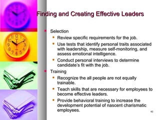 4343
Finding and Creating Effective LeadersFinding and Creating Effective Leaders
 SelectionSelection
 Review specific requirements for the job.Review specific requirements for the job.
 Use tests that identify personal traits associatedUse tests that identify personal traits associated
with leadership, measure self-monitoring, andwith leadership, measure self-monitoring, and
assess emotional intelligence.assess emotional intelligence.
 Conduct personal interviews to determineConduct personal interviews to determine
candidate’s fit with the job.candidate’s fit with the job.
 TrainingTraining
 Recognize the all people are not equallyRecognize the all people are not equally
trainable.trainable.
 Teach skills that are necessary for employees toTeach skills that are necessary for employees to
become effective leaders.become effective leaders.
 Provide behavioral training to increase theProvide behavioral training to increase the
development potential of nascent charismaticdevelopment potential of nascent charismatic
employees.employees.
 