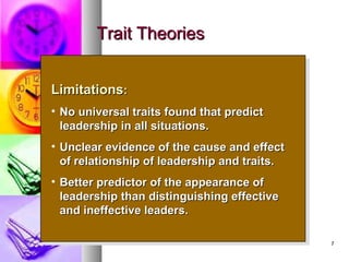 77
Trait TheoriesTrait Theories
LimitationsLimitations::
• No universal traits found that predictNo universal traits found that predict
leadership in all situations.leadership in all situations.
• Unclear evidence of the cause and effectUnclear evidence of the cause and effect
of relationship of leadership and traits.of relationship of leadership and traits.
• Better predictor of the appearance ofBetter predictor of the appearance of
leadership than distinguishing effectiveleadership than distinguishing effective
and ineffective leaders.and ineffective leaders.
LimitationsLimitations::
• No universal traits found that predictNo universal traits found that predict
leadership in all situations.leadership in all situations.
• Unclear evidence of the cause and effectUnclear evidence of the cause and effect
of relationship of leadership and traits.of relationship of leadership and traits.
• Better predictor of the appearance ofBetter predictor of the appearance of
leadership than distinguishing effectiveleadership than distinguishing effective
and ineffective leaders.and ineffective leaders.
 