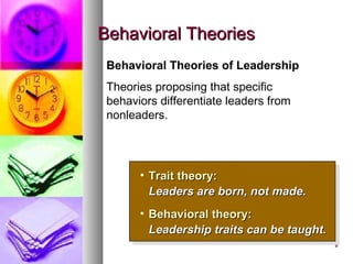 88
Behavioral TheoriesBehavioral Theories
• Trait theory:Trait theory:
Leaders are born, not made.Leaders are born, not made.
• Behavioral theory:Behavioral theory:
Leadership traits can be taught.Leadership traits can be taught.
• Trait theory:Trait theory:
Leaders are born, not made.Leaders are born, not made.
• Behavioral theory:Behavioral theory:
Leadership traits can be taught.Leadership traits can be taught.
Behavioral Theories of Leadership
Theories proposing that specific
behaviors differentiate leaders from
nonleaders.
 