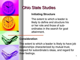 99
Ohio State StudiesOhio State Studies
Initiating Structure
The extent to which a leader is
likely to define and structure his
or her role and those of sub-
ordinates in the search for goal
attainment.
Consideration
The extent to which a leader is likely to have job
relationships characterized by mutual trust,
respect for subordinate’s ideas, and regard for
their feelings.
 
