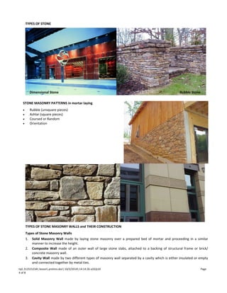 TYPES OF STONE 
E 
Dimensional Stone Rubble Stone 
STONE MASONRY PATTERNS in mortar laying 
· Rubble (unsquare pieces) 
· Ashlar (square pieces) 
· Coursed or Random 
· Orientation 
TYPES OF STONE MASONRY WALLS and THEIR CONSTRUCTION 
Types of Stone Masonry Walls 
1. Solid Masonry Wall made by laying stone masonry over a prepared bed of mortar and proceeding in a similar 
manner to increase the height. 
2. Composite Wall made of an outer wall of large stone slabs, attached to a backing of structural frame or brick/ 
concrete masonry wall. 
3. Cavity Wall made by two different types of masonry wall separated by a cavity which is either insulated or empty 
and connected together by metal ties. 
tip 312S1523A lesson prelims.doc 10/3/2014 14:14:26 a10/p10 Page 
4 of 8 
 